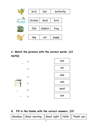 C. Match the pictures with the correct words. [12
marks]
D. Fill in the blanks with the correct answers. (10
marks)
2
bird Cat butterfly
chicken duck bird
fish dolphin frog
dog cat puppy
see
six
saw
sea
sand
sun
Goodbye Good morning Good night Hello! Thank you
 