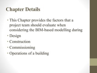 Chapter Details
• This Chapter provides the factors that a
project team should evaluate when
considering the BIM-based modelling during
• Design
• Construction
• Commissioning
• Operations of a building
 