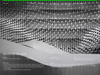 Location
Los Angeles, California, United States
EMERSON COLLEGE
Project Cost
USD 85 million
Organization
Morphosis Architects
Aim
Design and build the Hollywood base of a world-
renowned communication and arts college.
Challenges
	The building had to bring together student accommodation, teaching rooms, and administrative
offices in one urban space, without losing the relaxed atmosphere of a college campus.
	The design had to be inspiring and reflect the identity of the college while remaining
within budget.
	Sustainability was a key consideration for the design team.
CollaborationProfitability Risk ReductionDigital RehearsalIntroduction BIM AdvancementsTotal Control
Solution
Adopt integrated BIM processes to design a building that interacts dynamically with the natural
environment; create a sustainable building that will foster creativity, learning, and social interaction;
and deliver the complex building within budget.
Back Next
 