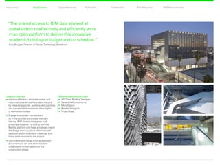 CollaborationProfitability Risk ReductionDigital RehearsalIntroduction Total Control BIM Advancements
Bentley Applications Used
	AECOsim Building Designer
	GenerativeComponents
	MicroStation
	Bentley Navigator
	ProjectWise
Lessons Learned
	Improve efficiency, eliminate waste, and
maximize value across the project lifecycle
by integrating people, systems, and practices
into a process that harnesses the insights
of everyone involved.
	Engage every team member early
on in the process and provide the right
training. BIM classes were given to all
project participants. Familiarity with the
Bentley platform and these processes meant
the design team could run effective clash
detection and co-ordination meetings with
every trade involved on the project.
	Use mobile technology to bring important
documents on site and allow real-time
collaboration on key aspects of the
construction phase.
“The shared access to BIM data allowed all
stakeholders to effectively and efficiently work
in an open platform to deliver this innovative
academic building on budget and on schedule.”
Cory Brugger, Director of Design Technology, Morphosis
Total Control Back Next
 