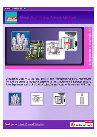 Bimal Aluminiums Private Limited




Considering Quality as the focal point of the organization We,Bimal Aluminiums
Pvt Ltd,are proud to introduce ourselves as an Manufacturer& Exporter of Dairy
Farm Equipment such as Bulk Milk Cooler,Cream Separator&Aluminium Milk Can.
 