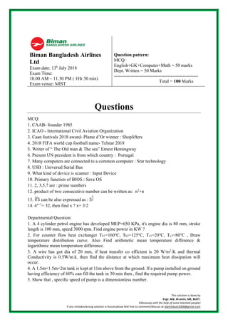 This solution is done by
Engr. Md. Al-amin, ME, BUET.
(Obviously with the help of some talented people)
If any mistake/wrong solution is found please feel free to comment/discuss at alaminbuet2008@gmail.com
Biman Bangladesh Airlines
Ltd
Exam date: 13h
July 2018
Exam Time:
10.00 AM ~ 11.30 PM ( 1Hr 30 min)
Exam venue: MIST
Question pattern:
MCQ:
English+GK+Computer+Math = 50 marks
Dept. Written = 50 Marks
-------------------------------------------------------
Total = 100 Marks
Questions
MCQ:
1. CAAB- founder 1985
2. ICAO - International Civil Aviation Organization
3. Caan festivals 2018 award- Plame d’Or winner : Shoplifters
4. 2018 FIFA world cup football name- Telstar 2018
5. Writer of “ The Old man & The sea” Ernest Hemingway
6. Present UN president is from which country : Portugal
7. Many computers are connected to a common computer : Star technology
8. USB : Universal Serial Bus
9. What kind of device is scanner : Input Device
10. Primary function of BIOS : Save OS
11. 2, 3,5,7 are : prime numbers
12. product of two consecutive number can be written as: n2
+n
13. ∛5 can be also expressed as : 5
1
3
14. 4x+1
= 32, then find x ? x= 3/2
Departmental Question:
1. A 4 cylinder petrol engine has developed MEP=650 KPa, it's engine dia is 80 mm, stroke
length is 100 mm, speed 3000 rpm. Find engine power in KW ?
2. For counter flow heat exchanger Th1=160℃, Th2=125℃, Tc1=20℃, Tc2=80℃ , Draw
temperature distribution curve. Also Find arithmetic mean temperature difference &
logarithmic mean temperature difference.
3. A wire has got dia of 20 mm, if heat transfer co efficient is 20 W/m2
.K and thermal
Conductivity is 0.5W/m.k. then find the distance at which maximum heat dissipation will
occur.
4. A 1.5m×1.5m×2m tank is kept at 11m above from the ground. If a pump installed on ground
having efficiency of 60% can fill the tank in 30 min then , find the required pump power.
5. Show that , specific speed of pump is a dimensionless number.
 