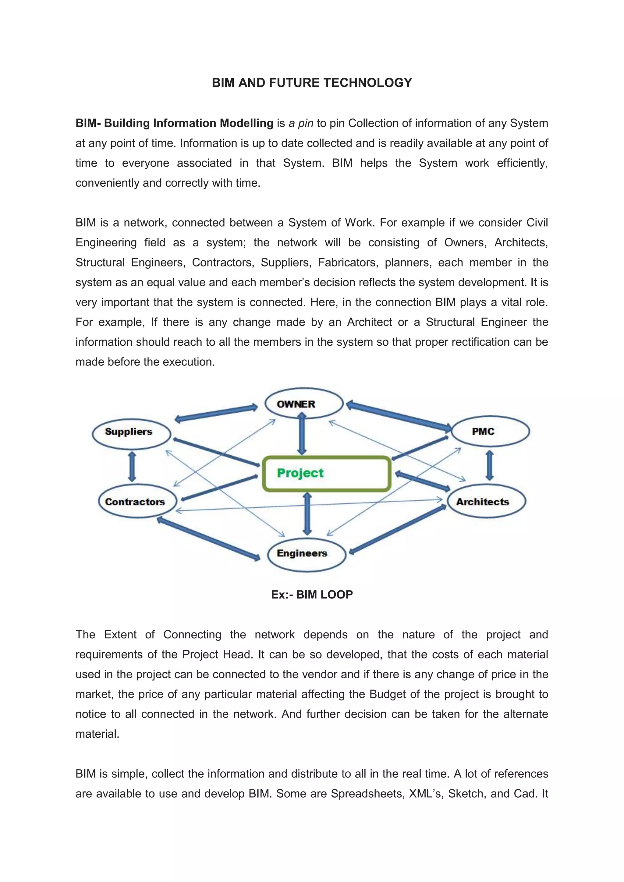 BIM AND FUTURE TECHNOLOGY
BIM- Building Information Modelling is a pin to pin Collection of information of any System
at any point of time. Information is up to date collected and is readily available at any point of
time to everyone associated in that System. BIM helps the System work efficiently,
conveniently and correctly with time.
BIM is a network, connected between a System of Work. For example if we consider Civil
Engineering field as a system; the network will be consisting of Owners, Architects,
Structural Engineers, Contractors, Suppliers, Fabricators, planners, each member in the
system as an equal value and each member’s decision reflects the system development. It is
very important that the system is connected. Here, in the connection BIM plays a vital role.
For example, If there is any change made by an Architect or a Structural Engineer the
information should reach to all the members in the system so that proper rectification can be
made before the execution.
Ex:- BIM LOOP
The Extent of Connecting the network depends on the nature of the project and
requirements of the Project Head. It can be so developed, that the costs of each material
used in the project can be connected to the vendor and if there is any change of price in the
market, the price of any particular material affecting the Budget of the project is brought to
notice to all connected in the network. And further decision can be taken for the alternate
material.
BIM is simple, collect the information and distribute to all in the real time. A lot of references
are available to use and develop BIM. Some are Spreadsheets, XML’s, Sketch, and Cad. It
 