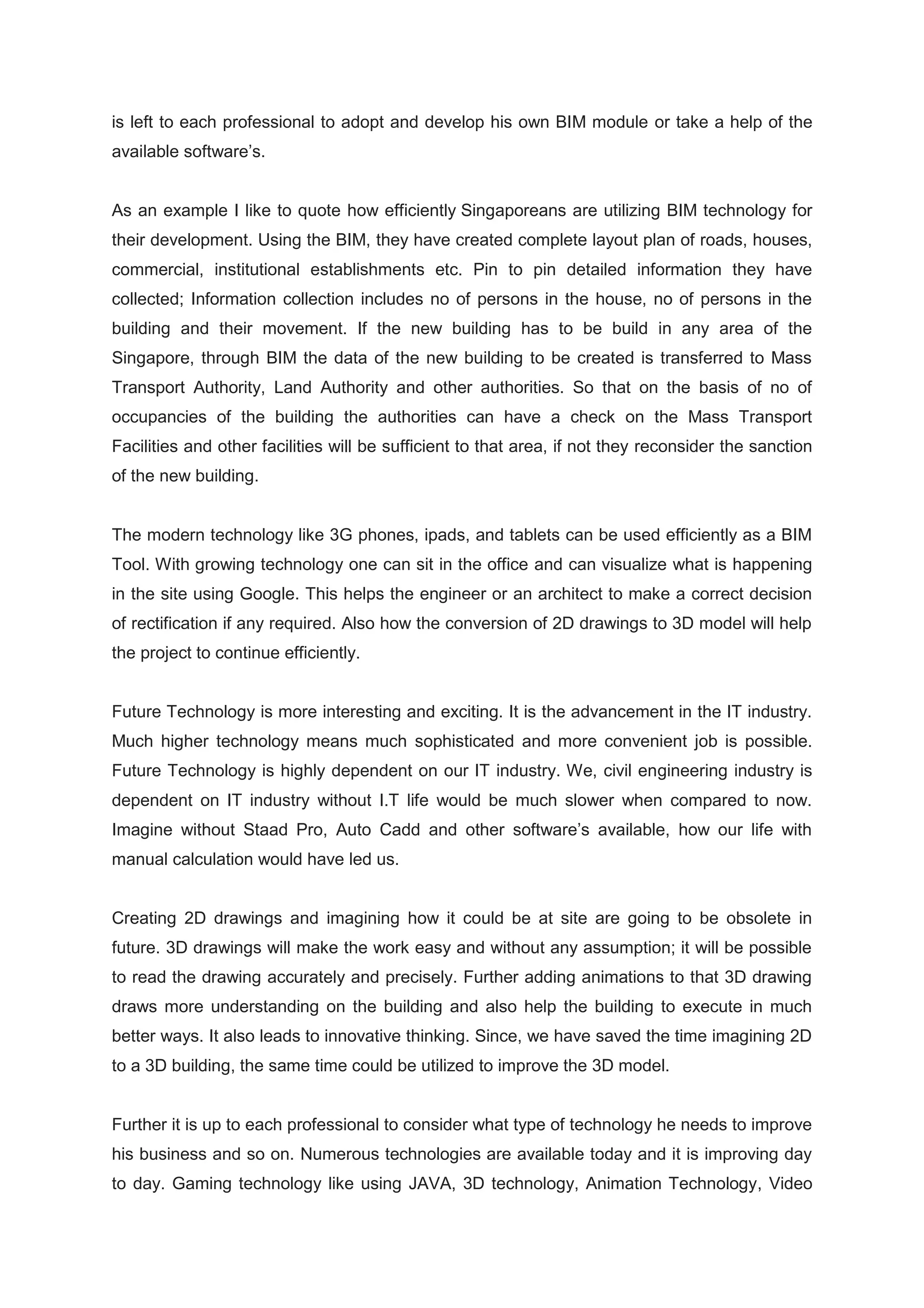 is left to each professional to adopt and develop his own BIM module or take a help of the
available software’s.
As an example I like to quote how efficiently Singaporeans are utilizing BIM technology for
their development. Using the BIM, they have created complete layout plan of roads, houses,
commercial, institutional establishments etc. Pin to pin detailed information they have
collected; Information collection includes no of persons in the house, no of persons in the
building and their movement. If the new building has to be build in any area of the
Singapore, through BIM the data of the new building to be created is transferred to Mass
Transport Authority, Land Authority and other authorities. So that on the basis of no of
occupancies of the building the authorities can have a check on the Mass Transport
Facilities and other facilities will be sufficient to that area, if not they reconsider the sanction
of the new building.
The modern technology like 3G phones, ipads, and tablets can be used efficiently as a BIM
Tool. With growing technology one can sit in the office and can visualize what is happening
in the site using Google. This helps the engineer or an architect to make a correct decision
of rectification if any required. Also how the conversion of 2D drawings to 3D model will help
the project to continue efficiently.
Future Technology is more interesting and exciting. It is the advancement in the IT industry.
Much higher technology means much sophisticated and more convenient job is possible.
Future Technology is highly dependent on our IT industry. We, civil engineering industry is
dependent on IT industry without I.T life would be much slower when compared to now.
Imagine without Staad Pro, Auto Cadd and other software’s available, how our life with
manual calculation would have led us.
Creating 2D drawings and imagining how it could be at site are going to be obsolete in
future. 3D drawings will make the work easy and without any assumption; it will be possible
to read the drawing accurately and precisely. Further adding animations to that 3D drawing
draws more understanding on the building and also help the building to execute in much
better ways. It also leads to innovative thinking. Since, we have saved the time imagining 2D
to a 3D building, the same time could be utilized to improve the 3D model.
Further it is up to each professional to consider what type of technology he needs to improve
his business and so on. Numerous technologies are available today and it is improving day
to day. Gaming technology like using JAVA, 3D technology, Animation Technology, Video
 