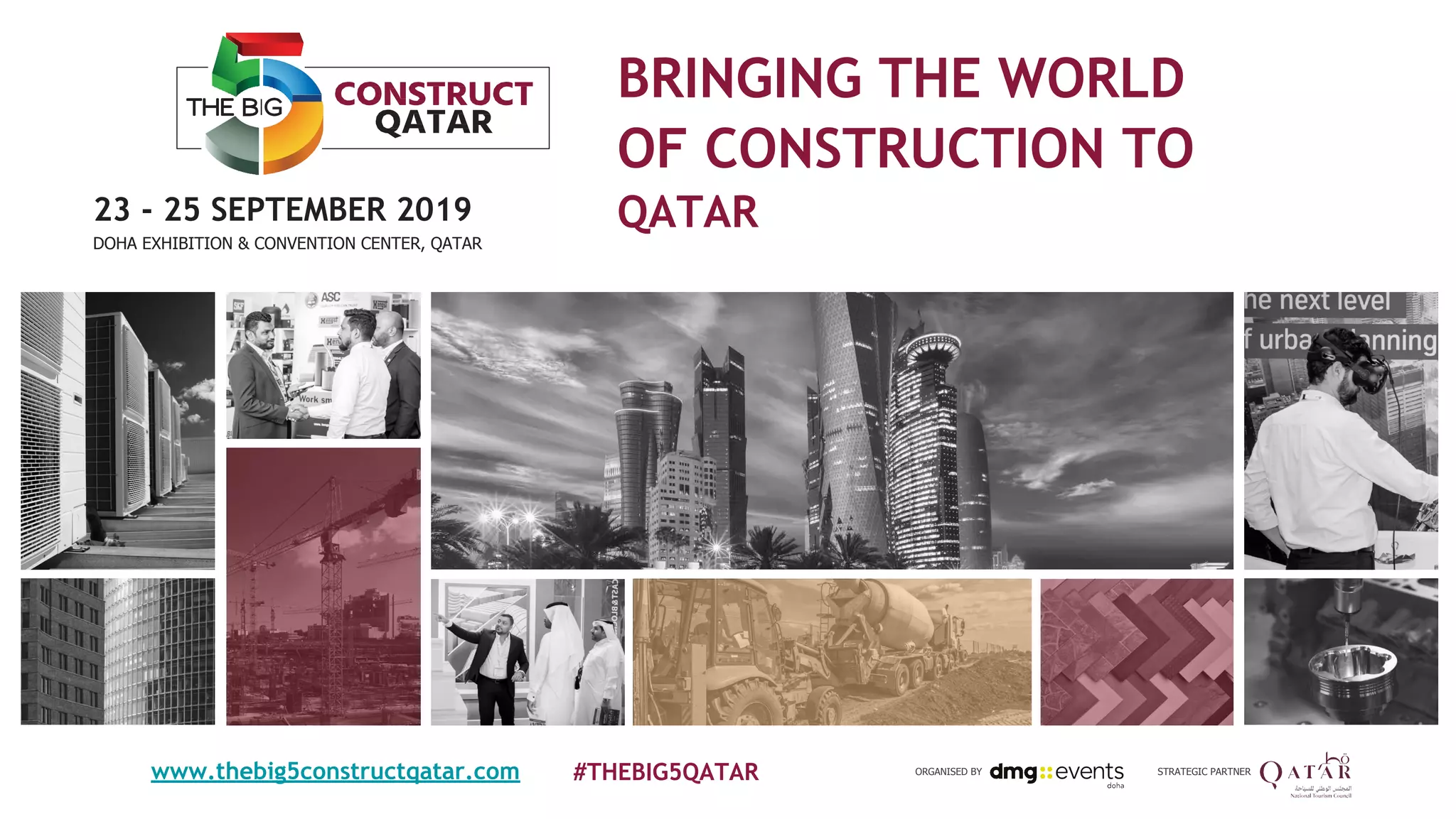 BRINGING THE WORLD
OF CONSTRUCTION TO
QATAR
#THEBIG5QATAR
23 - 25 SEPTEMBER 2019
DOHA EXHIBITION & CONVENTION CENTER, QATAR
STRATEGIC PARTNERORGANISED BYwww.thebig5constructqatar.com
 