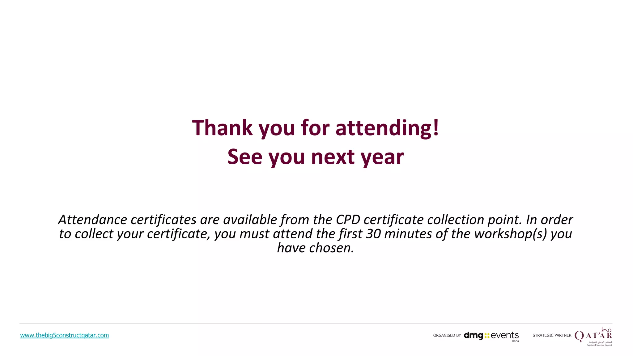 Attendance certificates are available from the CPD certificate collection point. In order
to collect your certificate, you must attend the first 30 minutes of the workshop(s) you
have chosen.
Thank you for attending!
See you next year
www.thebig5constructqatar.com STRATEGIC PARTNERORGANISED BY
 
