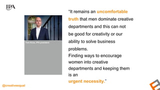 “It remains an uncomfortable
truth that men dominate creative
departments and this can not
be good for creativity or our
ability to solve business
problems.
Finding ways to encourage
women into creative
departments and keeping them
is an
urgent necessity.”
Tom Knox, IPA president
@creativeequal
 