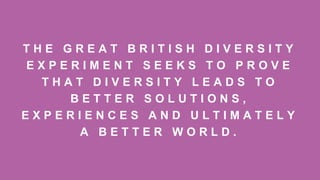 T H E G R E A T B R I T I S H D I V E R S I T Y
E X P E R I M E N T S E E K S T O P R O V E
T H A T D I V E R S I T Y L E A D S T O
B E T T E R S O L U T I O N S ,
E X P E R I E N C E S A N D U L T I M A T E L Y
A B E T T E R W O R L D .
 