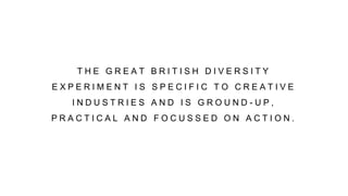 T H E G R E A T B R I T I S H D I V E R S I T Y
E X P E R I M E N T I S S P E C I F I C T O C R E A T I V E
I N D U S T R I E S A N D I S G R O U N D - U P ,
P R A C T I C A L A N D F O C U S S E D O N A C T I O N .
 