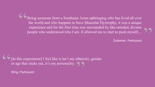 [In this experiment] I feel like it isn’t my ethnicity, gender
or age that sticks out, it’s my personality.
Wing, Participant
Being someone from a Southeast Asian upbringing who has lived all over
the world and who happens to have Muscular Dystrophy, it was a unique
experience and for the first time was surrounded by like-minded, diverse
people who understood who I am. It allowed me to start to push myself…
Sulaiman, Participant
 