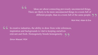 In creative industries, the ability to draw from wide references,
inspiration and backgrounds is vital to keeping ourselves
relevant and fresh. Homogeneity breeds homogeneity.
Simon Wassef, RGA
Ideas are about connecting previously unconnected things.
There are likely to be more unconnected things in a room full of
different people, than in a room full of the same people.
Nick Hirst, Adam & Eve
 