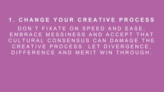 D O N ’ T F I X A T E O N S P E E D A N D E A S E ,
E M B R A C E M E S S I N E S S A N D A C C E P T T H A T
C U L T U R A L C O N S E N S U S C A N D A M A G E T H E
C R E A T I V E P R O C E S S . L E T D I V E R G E N C E ,
D I F F E R E N C E A N D M E R I T W I N T H R O U G H .
1 . C H A N G E Y O U R C R E A T I V E P R O C E S S
 
