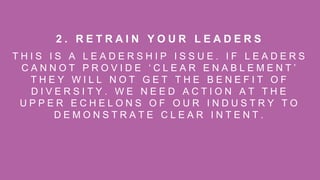 T H I S I S A L E A D E R S H I P I S S U E . I F L E A D E R S
C A N N O T P R O V I D E ‘ C L E A R E N A B L E M E N T ’
T H E Y W I L L N O T G E T T H E B E N E F I T O F
D I V E R S I T Y . W E N E E D A C T I O N A T T H E
U P P E R E C H E L O N S O F O U R I N D U S T R Y T O
D E M O N S T R A T E C L E A R I N T E N T .
2 . R E T R A I N Y O U R L E A D E R S
 