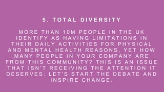 M O R E T H A N 1 0 M P E O P L E I N T H E U K
I D E N T I F Y A S H A V I N G L I M I T A T I O N S I N
T H E I R D A I L Y A C T I V I T I E S F O R P H Y S I C A L
A N D M E N T A L H E A L T H R E A S O N S , Y E T H O W
M A N Y P E O P L E I N Y O U R C O M P A N Y A R E
F R O M T H I S C O M M U N I T Y ? T H I S I S A N I S S U E
T H A T I S N ’ T R E C E I V I N G T H E A T T E N T I O N I T
D E S E R V E S . L E T ’ S S T A R T T H E D E B A T E A N D
I N S P I R E C H A N G E .
5 . T O T A L D I V E R S I T Y
 