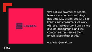 ‘We believe diversity of people,
teams and communities brings
true creativity and innovation. The
brands and consumers we work
with are, increasingly, from a more
diverse demographic and the
companies that service them
should also reflect of this.’
etedavies@gmail.com
 