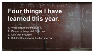Four things I have
learned this year.
1. Write it down and measure it.
2. Pick some things to do right now.
3. Deal with it yourself.
4. But don’t try and work it out on your own.
 