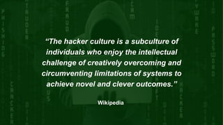 “The hacker culture is a subculture of
individuals who enjoy the intellectual
challenge of creatively overcoming and
circumventing limitations of systems to
achieve novel and clever outcomes.”
Wikipedia
 