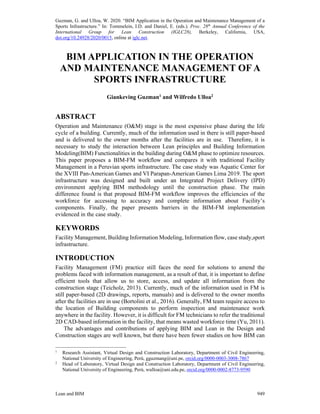 Guzman, G. and Ulloa, W. 2020. “BIM Application in the Operation and Maintenance Management of a
Sports Infrastructure.” In: Tommelein, I.D. and Daniel, E. (eds.). Proc. 28th
Annual Conference of the
International Group for Lean Construction (IGLC28), Berkeley, California, USA,
doi.org/10.24928/2020/0015, online at iglc.net.
Lean and BIM 949
BIM APPLICATION IN THE OPERATION
AND MAINTENANCE MANAGEMENT OF A
SPORTS INFRASTRUCTURE
Giankeving Guzman1
and Wilfredo Ulloa2
ABSTRACT
Operation and Maintenance (O&M) stage is the most expensive phase during the life
cycle of a building. Currently, much of the information used in there is still paper-based
and is delivered to the owner months after the facilities are in use. Therefore, it is
necessary to study the interaction between Lean principles and Building Information
Modeling(BIM) Functionalities in the building during O&M phase to optimize resources.
This paper proposes a BIM-FM workflow and compares it with traditional Facility
Management in a Peruvian sports infrastructure. The case study was Aquatic Center for
the XVIII Pan-American Games and VI Parapan-American Games Lima 2019. The sport
infrastructure was designed and built under an Integrated Project Delivery (IPD)
environment applying BIM methodology until the construction phase. The main
difference found is that proposed BIM-FM workflow improves the efficiencies of the
workforce for accessing to accuracy and complete information about Facility’s
components. Finally, the paper presents barriers in the BIM-FM implementation
evidenced in the case study.
KEYWORDS
Facility Management, Building Information Modeling, Information flow, case study,sport
infrastructure.
INTRODUCTION
Facility Management (FM) practice still faces the need for solutions to amend the
problems faced with information management, as a result of that, it is important to define
efficient tools that allow us to store, access, and update all information from the
construction stage (Teicholz, 2013). Currently, much of the information used in FM is
still paper-based (2D drawings, reports, manuals) and is delivered to the owner months
after the facilities are in use (Bortolini et al., 2016). Generally, FM team require access to
the location of Building components to perform inspection and maintenance work
anywhere in the facility. However, it is difficult for FM technicians to refer the traditional
2D CAD-based information in the facility, that means wasted workforce time (Yu, 2011).
The advantages and contributions of applying BIM and Lean in the Design and
Construction stages are well known, but there have been fewer studies on how BIM can
1
Research Assistant, Virtual Design and Construction Laboratory, Department of Civil Engineering,
National University of Engineering, Perú, gguzmang@uni.pe, orcid.org/0000-0003-3008-7867
2
Head of Laboratory, Virtual Design and Construction Laboratory, Department of Civil Engineering,
National University of Engineering, Perú, wulloa@uni.edu.pe, orcid.org/0000-0002-8773-9590
 