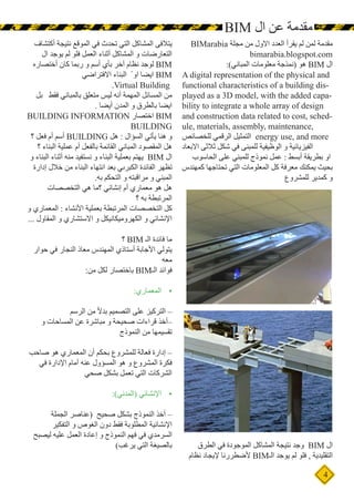 4
BIM ‫ال‬ ‫عن‬ ‫مقدمة‬
BIMarabia ‫مجلة‬ ‫من‬ ‫االول‬ ‫العدد‬ ‫يقرأ‬ ‫لم‬ ‫لمن‬ ‫مقدمة‬
bimarabia.blogspot.com
:)‫المباني‬ ‫معلومات‬ ‫(نمذجة‬ ‫هو‬ BIM ‫ال‬
A digital representation of the physical and
functional characteristics of a building dis-
played as a 3D model, with the added capa-
bility to integrate a whole array of design
and construction data related to cost, sched-
ule, materials, assembly, maintenance,
‫للخصائص‬ ‫الرقمي‬ ‫التمثيل‬ energy use, and more
‫االبعاد‬ ‫ثالثى‬ ‫شكل‬ ‫في‬ ‫للمبنى‬ ‫الوظيفية‬ ‫و‬ ‫الفيزيائية‬
‫الحاسوب‬ ‫على‬ ‫للمبني‬ ‫نموذج‬ ‫عمل‬ : ‫أبسط‬ ‫بطريقة‬ ‫او‬
‫كمهندس‬ ‫تحتاجها‬ ‫التي‬ ‫المعلومات‬ ‫كل‬ ‫معرفة‬ ‫يمكنك‬ ‫بحيث‬
‫للمشروع‬ ‫كمدير‬ ‫و‬
‫الطرق‬ ‫في‬ ‫الموجودة‬ ‫المشاكل‬ ‫نتيجة‬ ‫وجد‬ BIM ‫ال‬
‫نظام‬ ‫إليجاد‬ ‫ألضطررنا‬ BIM‫الـ‬ ‫يوجد‬ ‫لم‬ ‫فلو‬ , ‫التقليدية‬
‫أكتشاف‬ ‫نتيجة‬ ‫الموقع‬ ‫في‬ ‫تحدث‬ ‫التي‬ ‫المشاكل‬ ‫يتالفى‬
‫ال‬ ‫يوجد‬ ‫لم‬ ‫فلو‬ ‫العمل‬ ‫أثناء‬ ‫المشاكل‬ ‫و‬ ‫التعارضات‬
‫أختصاره‬ ‫كان‬ ‫ربما‬ ‫و‬ ‫أسم‬ ‫بأي‬ ‫أخر‬ ‫نظام‬ ‫لوجد‬ BIM
‫االفتراضي‬ ‫البناء‬ ً ‫او‬ ‫ايضا‬ BIM
.Virtual Building
‫بل‬ ‫فقط‬ ‫بالمباني‬ ‫متعلق‬ ‫ليس‬ ‫أنه‬ ‫المهمة‬ ‫المسائل‬ ‫من‬
. ‫أيضا‬ ‫المدن‬ ‫و‬ ‫بالطرق‬ ‫ايضا‬
BUILDING INFORMATION ‫اختصار‬ BIM
BUILDING
‫؟‬ ‫فعل‬ ‫أم‬ ‫أسم‬ BUILDING ‫هل‬ : ‫السؤال‬ ‫يأتي‬ ‫هنا‬ ‫و‬
‫؟‬ ‫البناء‬ ‫عملية‬ ‫أم‬ ‫بالفعل‬ ‫القائمة‬ ‫المباني‬ ‫المقصود‬ ‫هل‬
‫و‬ ‫البناء‬ ‫أثناء‬ ‫منه‬ ‫نستفيد‬ ‫و‬ ‫البناء‬ ‫بعملية‬ ‫يهتم‬ BIM ‫ال‬
‫إدارة‬ ‫خالل‬ ‫من‬ ‫البناء‬ ‫انتهاء‬ ‫بعد‬ ‫الكبرىي‬ ‫الفائدة‬ ‫تظهر‬
.‫به‬ ‫التحكم‬ ‫و‬ ‫مراقبته‬ ‫و‬ ‫المبني‬
‫التخصصات‬ ‫هي‬ ‫؟ما‬ ‫إنشائي‬ ‫أم‬ ‫معماري‬ ‫هو‬ ‫هل‬
‫؟‬ ‫به‬ ‫المرتبطة‬
‫و‬ ‫المعماري‬ : ‫األنشاء‬ ‫بعملية‬ ‫المرتبطة‬ ‫التخصصات‬ ‫كل‬
... ‫المقاول‬ ‫و‬ ‫االستشاري‬ ‫و‬ ‫الكهروميكانيكل‬ ‫و‬ ‫اإلنشائي‬
‫؟‬ BIM ‫الـ‬ ‫فائدة‬ ‫ما‬
‫حوار‬ ‫في‬ ‫النجار‬ ‫معاذ‬ ‫المهندس‬ ‫أستاذي‬ ‫األجابة‬ ‫يتولي‬
‫معه‬
:‫من‬ ‫لكل‬ ‫باختصار‬ BIM‫الـ‬ ‫فوائد‬
•	
:‫المعماري‬
‫الرسم‬ ‫من‬ ً‫ال‬‫بد‬ ‫التصميم‬ ‫على‬ ‫التركيز‬ –
‫و‬ ‫المساحات‬ ‫عن‬ ‫مباشرة‬ ‫و‬ ‫صحيحة‬ ‫قراءات‬ ‫–أخذ‬
‫النموذج‬ ‫من‬ ‫تقسيمها‬
‫صاحب‬ ‫هو‬ ‫المعماري‬ ‫أن‬ ‫بحكم‬ ‫للمشروع‬ ‫فعالة‬ ‫إدارة‬ –
‫في‬ ‫اإلدارة‬ ‫أمام‬ ‫عنه‬ ‫المسؤول‬ ‫هو‬ ‫و‬ ‫المشروع‬ ‫فكرة‬
‫صحي‬ ‫بشكل‬ ‫تعمل‬ ‫التي‬ ‫الشركات‬
•	
:)‫(المدني‬ ‫اإلنشائي‬
‫الجملة‬ ‫(عناصر‬ ‫صحيح‬ ‫بشكل‬ ‫النموذج‬ ‫أخذ‬ –
‫التفكير‬ ‫و‬ ‫الغوص‬ ‫دون‬ ‫فقط‬ ‫المطلوبة‬ ‫اإلنشائية‬
‫ليصبح‬ ‫عليه‬ ‫العمل‬ ‫إعادة‬ ‫و‬ ‫النموذج‬ ‫فهم‬ ‫في‬ ‫السرمدي‬
)‫يرغب‬ ‫التي‬ ‫بالصيغة‬
 