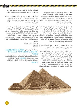 9
‫من‬ ‫الحقبة‬ ‫تلك‬ ‫علماء‬ ‫وإنجارات‬ ‫سيرة‬ ‫نتذكر‬ ‫ان‬ ‫ويكفي‬
‫واإلسالمية‬ ‫والفارسية‬ ‫والرومانية‬ ‫اإلغريقية‬ ‫الحضارات‬
‫ابتدعوا‬ ‫أنهم‬ ‫حتى‬ ‫معا‬ ‫مجاالت‬ ‫عدة‬ ‫في‬ ‫نبغوا‬ ‫اللذين‬ ‫وغيرها‬
‫العلوم‬ ‫و‬ ‫االكتشافات‬ ‫تلك‬ . ‫أسالفهم‬ ‫في‬ ‫تكن‬ ‫لم‬ ‫جديدة‬ ‫علوما‬
‫ووجودها‬ ‫لمركزيتها‬ ‫االختصاصات‬ ‫دمج‬ ‫ثمرة‬ ‫كانت‬ ‫الجديدة‬
. ‫واحد‬ ‫إنسان‬ ‫دماغ‬ ‫أو‬ ‫قلب‬ ‫في‬
‫تصميم‬ ‫وراء‬ ‫يقف‬ ‫الذي‬ ‫الشخص‬ ‫هذا‬ ‫نقوألن‬ ‫أن‬ ‫نستطيع‬ ‫إذا‬
‫كل‬ ‫في‬ ‫يفكر‬ ‫كان‬ ‫القديم‬ ‫العالم‬ ‫في‬ ‫الصروح‬ ‫أحد‬ ‫وبناء‬
‫تخزين‬ ‫مساحة‬ ‫قلبه‬ ‫أو‬ ‫رأسه‬ ‫في‬ ‫يملك‬ ‫ويكأنه‬ ,‫معا‬ ‫شيئ‬
‫بمعلومات‬ ‫نموذجا‬ ‫و‬ ) ‫وتعديل‬ ‫وقراءة‬ ‫(تسجيل‬ ‫تفاعلية‬
‫المقاطع‬ ‫أخراج‬ ‫و‬ ‫واألخطاء‬ ‫التناقضات‬ ‫كشف‬ ‫يستطيع‬ ‫مدمجة‬
‫وحتى‬ ‫والتكلفة‬ ‫التنفيذ‬ ‫لزمن‬ ‫أضافه‬ ‫والكميات‬ ‫منه‬ ‫والمساقط‬
‫بفائدة‬ ‫أحس‬ ‫متى‬ ‫التصميم‬ ‫وتعديل‬ ‫المواد‬ ‫مواصفات‬ ‫مطابقة‬
.‫مشاكل‬ ‫أي‬ ‫دون‬ ‫هناك‬ ‫يقبع‬ ‫النموذج‬ ‫ذلك‬, ‫ذلك‬
‫نموذج‬ ‫في‬ ‫البيانات‬ ‫دمج‬ ‫؟‬ ”BIM“ ‫ال‬ ‫مبدأ‬ ‫ذاته‬ ‫هو‬ ‫هذا‬ ‫أليس‬
. ‫أليها‬ ‫الوصول‬ ‫و‬ ‫معاجلتها‬ ‫لسهولة‬ ‫مركزي‬ ‫واحد‬
‫ذ‬ّ‫ف‬‫ن‬ُ‫ت‬ ‫كانت‬ ‫القديمة‬ ‫المعمارية‬ ‫الصروح‬ ‫أغلب‬ ‫أن‬ ‫عرفت‬ ‫لو‬ ‫ماذا‬
‫الحاكم‬ ‫او‬ ‫الملك‬ ‫على‬ ‫لعرضها‬ ‫صغير‬ ‫مقياس‬ ‫على‬ ‫كنموذج‬
‫ماكيت‬ “ ‫هذه‬ ‫ايامنا‬ ‫في‬ ‫في‬ ‫يسمى‬ ‫ما‬ ‫هو‬ ‫و‬, ‫األيام‬ ‫تلك‬ ‫في‬
‫التشكيل‬ ‫وسهلة‬ ‫خفيفة‬ ‫مواد‬ ‫وجود‬ ‫ولعدم‬ “ ‫اب‬ ‫“موك‬ ‫أو‬ “
‫كانت‬ , ‫أيامنا‬ ‫في‬ ‫المستعملة‬ ‫المقوى‬ ‫والورق‬ ‫كالبالستيك‬
‫الحقيقة‬ ‫في‬ ‫منها‬ ‫ستبنى‬ ‫التي‬ ‫المواد‬ ‫نفس‬ ‫من‬ ‫تصنع‬ ‫النماذج‬
‫المراد‬ ‫للمشروع‬ ‫حقيقة‬ ‫محاكاة‬ ‫هو‬ “ ‫اب‬ ‫ال”موك‬ ‫ليكون‬ ,
‫النموذج‬ ‫عليها‬ ‫وضع‬ ‫التي‬ ‫القاعدة‬ ‫هز‬ ‫باإلمكان‬ ‫كان‬ ‫أيإنه‬ ‫تنفيذه‬
‫المشروع‬ ‫تعريض‬ ‫او‬ ! ‫للمشروع‬ ‫زلزالية‬ ‫دراسة‬ ‫لمحاكة‬
! ‫للرياح‬ ‫المشروع‬ ‫واجهات‬ ‫مقاومة‬ ‫لدراسة‬ ‫هوائي‬ ‫لتيار‬
BIM”‫ال‬ ‫أن‬ ‫تعتقد‬ ‫زلت‬ ‫ال‬ ‫هل‬ ‫ذلك‬ ‫كل‬ ‫عرفت‬ ‫ان‬ ‫بعد‬ ‫واالن‬
‫المدمجة‬ ‫المعلومات‬ ‫باستخدام‬ ‫المنشآت‬ ‫بناء‬ ‫أسلوب‬ ‫أو‬ “
‫هو‬ ‫واالسترجاع‬ ‫والمقارنة‬ ‫المعالجة‬ ‫لسهولة‬ ‫واحد‬ ‫بنموذج‬
‫؟‬ ‫مستحدث‬ ‫بناء‬ ‫أسلوب‬
‫تصميم‬ ‫في‬ ‫األصل‬ ‫هو‬ ‫كان‬ ‫األسلوب‬ ‫هذا‬ ‫أن‬ ‫الحقيقة‬ ‫في‬
‫األلف‬ ‫في‬ ‫متبعة‬ ‫كانت‬ ‫التي‬ ‫األساليب‬ ‫وأن‬, ‫المشاريع‬ ‫وتنفيذ‬
‫تقدم‬ ‫ومع‬ ‫مستحدثة‬ ‫فرعية‬ ‫أساليب‬ ‫هي‬ ‫اليوم‬ ‫حتى‬ ‫السابقة‬ ‫سنة‬
‫المحدودة‬ ‫وغير‬ ‫العالية‬ ‫الكفاءة‬ ‫ذات‬ ‫األدوات‬ ‫توفر‬ ‫و‬ ‫العلم‬
‫عادت‬ ‫البشرية‬ ‫أن‬ ‫نجزم‬ ‫ان‬ ‫نستطيع‬ ‫أجهزة‬ ‫و‬ ‫برامج‬ ‫من‬
- ‫بدأت‬ ‫قد‬ ‫تكن‬ ‫لم‬ ‫ان‬ - ‫قريبا‬ ‫وسنرى‬ ‫الصحيح‬ ‫األسلوب‬ ‫لنفس‬
‫والبنية‬ ‫والطرق‬ ‫والتخطيط‬ ‫البناء‬ ‫مجاالت‬ ‫في‬ ‫خالقة‬ ‫إبداعات‬
... ‫التحتية‬
‫وقاربوا‬ ‫سددوا‬ ‫و‬ ‫فأبشروا‬
‫المراجع‬
AUGMENTING HUMAN ‫دوغالس‬ ‫المهندس‬ ‫بحث‬
INTELLECT: A CONCEPTUAL FRAME-
WORK
Ancient Building in South Syria and Palestine:
Y G.R.H. Wright BOOK1 /The Other Side
of History: Daily Life in the Ancient World.
BOOK 2
 