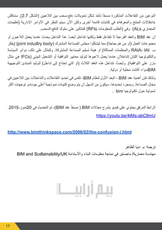 17
‫سنناقش‬ .)2.7 ‫(الشكل‬ ‫الالعبين‬ ‫بين‬ ‫دفع-سحب‬ ‫تحويالت‬ ‫شكل‬ ‫تأخذ‬ ً‫ا‬‫مسبق‬ ‫المذكورة‬ ‫التفاعالت‬ ‫من‬ ‫النوعين‬
‫(تعليمات‬ ‫اإلدارية‬ ‫األوامر‬ ‫في‬ ‫النظر‬ ‫سيتم‬ ‫اآلن‬ ‫ولكن‬ ‫أخرى‬ ‫قادمة‬ ‫كتابات‬ ‫في‬ »‫والمعرفة‬ ‫المنتج‬ ‫«انتقاالت‬
.‫الدفع-السحب‬ ‫سلوك‬ ‫على‬ ‫كمثالين‬ )RFIs ‫للمعلومات‬ ‫(الطلب‬ ‫وفي‬ )ALs ‫المعماري‬
‫أو‬ ‫الالعبون‬ ‫يعمل‬ ‫عندما‬ ‫يحدث‬ ‫التداخل‬ ‫هذا‬ .‫أيضا‬ ‫تتداخل‬ ‫ولكنها‬ ‫فقط‬ ‫تتفاعل‬ ‫ال‬ ‫الفرعية‬ ‫والعقد‬ BIM ‫عقد‬ ‫أن‬
‫(يفكر‬ )joint industry body( ‫المشترك‬ ‫الصناعة‬ ‫مجلس‬ ‫ليشكلوا‬ ‫معا‬ )‫بحاجة‬ ‫هم‬ ‫من‬ ‫(أو‬ ‫العمل‬ ‫مجموعات‬
‫السياسة‬ ‫دوائر‬ ،‫ذلك‬ ‫على‬ ‫وكمثال‬ .‫المشتركة‬ ‫الصناعة‬ ‫تسليم‬ ‫هيئة‬ ‫أو‬ )‫المماثلة‬ ‫والمنظمات‬ RAIA، IAI ‫بــ‬
‫مثال‬ ‫هي‬ IFCs( ‫البيني‬ ‫التشغيل‬ ‫أو‬ ‫التوافقية‬ ‫معايير‬ ‫لتوليد‬ ‫العبوها‬ ‫يعمل‬ ‫عندما‬ ‫تتداخالن‬ ‫اللتان‬ ‫والتكنولوجيا‬
‫التوجيهية‬ ‫المبادئ‬ ‫لتوليد‬ )‫تداخل‬ ‫إلى‬ ‫تحتاج‬ ‫التي‬ ‫(أو‬ ‫الثالث‬ ‫العقد‬ ‫هذه‬ ‫تتداخل‬ ،ً‫ا‬‫وأيض‬ .)‫التوافقية‬ ‫على‬ ‫بارز‬
.‫دولية‬ ‫أو‬ ‫محلية‬ ‫أكانت‬ ‫سواء‬BIM
‫في‬ ‫الالعبين‬ ‫بين‬ ‫والتداخالت‬ ‫التفاعالت‬ ‫تحديد‬ ‫في‬ ‫تكمن‬ -BIM ‫لنظام‬ ‫األول‬ ‫البعد‬ - BIM ‫عقد‬ ‫أهمية‬ ‫فإن‬ ‫ولذلك‬
‫أكثر‬ ‫توجهات‬ ‫جودة،و‬ ‫أعلى‬ ‫نموذجية‬ ‫كتيبات‬ ‫وضع‬ ‫يتم‬ ‫أن‬ ‫السهل‬ ‫من‬ ‫سيكون‬ ،‫تحديدها‬ ‫وبمجرد‬ .‫الصناعة‬ ‫مجال‬
. bim ‫تكنولوجيا‬ ‫حول‬ ‫شمولية‬
.2015،‫02تموز‬ ‫في‬ ‫التحديث‬ ‫تم‬ ،)BIM ‫عقد‬ ً‫ا‬‫مسبق‬ ( BIM ‫مجاالت‬ ‫يشرح‬ ‫فيديو‬ ‫على‬ ‫يحتوي‬ ‫المرفق‬ ‫الرابط‬
https://youtu.be/4tMs-abC8mU
http://www.bimthinkspace.com/2008/02/the-confusion-i.html
‫الظاهر‬ ‫دنيا‬ ‫:م‬ ‫ترجمة‬
BIM and Sustainability/UK ‫واألستدامة‬ ‫البناء‬ ‫معلومات‬ ‫نمذجة‬ ‫في‬ ‫ماجستير‬ /‫معمارية‬ ‫مهندسة‬
 