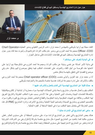 18
‫نزار‬ ‫محمد‬ .‫م‬
‫اإلنشاءات‬ ‫قطاع‬ ‫في‬ ‫البيم‬ ‫ومستقبل‬ ‫الهندسية‬ ‫المشاريع‬ ‫إدارة‬ ‫حول‬ ‫حوار‬
Cheif Operator‫العمليات‬ ‫ومدير‬ ‫التنفيذي‬ ‫الرئيس‬ ‫نائب‬ -‫نزار‬ ‫محمد‬ / ‫بالمهندس‬ ‫بأبوظبي‬ ‫أرابيا‬ ‫بيم‬ ‫مجلة‬ ‫التقت‬
‫حول‬ ‫يدور‬ ‫لقاء‬ ‫معه‬ ‫وأجرت‬ ‫انترناشيونال‬ ‫التراث‬ ‫مكتب‬ ‫عام‬ ‫ومدير‬ ‫المزروعي‬ ‫أحمد‬ ‫بمجموعة‬ Officer -COO
: ‫الحوار‬ ‫مداخل‬ ‫فإلى‬ ‫اإلنشاءات‬ ‫قطاعات‬ ‫في‬ ‫البيم‬ ‫ومستقبل‬ ‫الهندسية‬ ‫المشاريع‬ ‫إدارة‬
● 	‫؟‬ ‫سيادتكم‬ ‫على‬ ‫نتعرف‬ ‫البداية‬ ‫في‬
‫على‬ ‫أرابيا‬ ‫بيم‬ ‫نشكرمجلة‬ ‫المزروعي‬ ‫أحمد‬ ‫ومجموعة‬ ‫التراث‬ ‫مكتب‬ ‫عن‬ ‫ونيابة‬ ‫نفسي‬ ‫عن‬ ‫أصالة‬ ‫األمر‬ ‫بداية‬ ‫في‬
‫وفي‬ ‫عام‬ ‫بشكل‬ ‫البيم‬ ‫بموضوع‬ ‫يتعلق‬ ‫فيما‬ ‫المكتب‬ ‫اهتمامات‬ ‫على‬ ‫والتعرف‬ ‫اللقاء‬ ‫أجل‬ ‫من‬ ‫الفرصة‬ ‫هذه‬ ‫اتاحتها‬
‫خاص‬ ‫بشكل‬ ‫بالهندسة‬ ‫تتعلق‬ ‫التي‬ ‫القضايا‬ ‫موضوع‬
‫المزروعي‬ ‫أحمد‬ ‫بمجموعة‬ Chief operator officer (COO( ‫منصب‬ ‫وأتولى‬ ‫العزيز‬ ‫عبد‬ ‫نزار‬ ‫محمد‬ .‫م‬ ‫أنا‬
‫بأبوظبي‬ ‫والمتواجدة‬ ‫بالمجموعة‬ ‫خاصة‬ ‫هندسية‬ ‫شركات‬ ‫مجموعة‬ ‫إدارة‬ ‫على‬ ‫باإلشراف‬ ‫مكلف‬
● 	‫؟‬ ‫عليھا‬ ‫واإلشراف‬ ‫بالعمل‬ ‫قمتم‬ ‫التي‬ ‫الھندسية‬ ‫المشاريع‬ ‫عن‬ ‫قليال‬ ‫حدثنا‬
‫إلكتروميكانيكية‬ ‫أو‬ ‫إنشائية‬ ‫أو‬ ‫معمارية‬ ‫سواء‬ ‫الهندسية‬ ‫المجاالت‬ ‫بشتى‬ ‫واسعة‬ ‫مشاريع‬ ‫و‬ ‫هندسية‬ ‫بأعمال‬ ‫يقوم‬ ‫المكتب‬
‫العريق‬ ‫والتاريخ‬ ‫الطويلة‬ ‫المكتب‬ ‫خبرة‬ ‫بسبب‬ ‫األساس‬ ‫هذا‬ ‫وعلى‬ ‫التحتية‬ ‫البنى‬ ‫وخدمات‬ ‫البيئية‬ ‫للخدمات‬ ‫باإلضافة‬
‫سواء‬ ‫وكثيرة‬ ‫كبيرة‬ ‫مشاريع‬ ‫مع‬ ‫نتعامل‬ ‫الخاص‬ ‫والقطاع‬ ‫الحكومية‬ ‫وشبه‬ ‫الحكومية‬ ‫الجهات‬ ‫مع‬ ‫وعالقته‬ ‫المكتب‬ ‫لهذا‬
‫هذه‬ ‫كل‬ PMC ‫المشاريع‬ ‫وإدارة‬ ‫اإلشراف‬ ‫ومشاريع‬ ‫التحتية‬ ‫البنية‬ ‫وتصاميم‬ ‫الصيانة‬ ‫ومشاريع‬ ‫الحضري‬ ‫بالتصميم‬
. ‫الحالية‬ ‫الفترة‬ ‫أو‬ ‫السابقة‬ ‫الحقبة‬ ‫في‬ ‫سواء‬ ‫المكتب‬ ‫معها‬ ‫يتعامل‬ ‫التي‬ ‫الخارطة‬ ‫ضمن‬
● 	‫؟‬ ‫حاليا‬ ‫اإلمارات‬ ‫في‬ ‫المشاريع‬ ‫أھم‬ ‫ماھي‬
‫فعلى‬ , ‫العالم‬ ‫مستوى‬ ‫على‬ ‫أو‬ ‫المنطقة‬ ‫مستوى‬ ‫على‬ ‫سواء‬ ‫الرائدة‬ ‫المشاريع‬ ‫من‬ ‫تعتبر‬ ‫والتي‬ ‫المشاريع‬ ‫بعض‬ ‫هناك‬
‫البترولية‬ ‫الشركات‬ ‫من‬ ‫وهي‬ )‫(أدكو‬ ‫بشركة‬ ‫خاصة‬ ‫مشاريع‬ ‫مثل‬ ‫المميزة‬ ‫المشاريع‬ ‫من‬ ‫بالعديد‬ ‫قمنا‬ ‫مكتبنا‬ ‫مستوى‬
‫للتوزيع‬ )‫(أدنوك‬ ‫بشركة‬ ‫خاصة‬ ‫مشاريع‬ ‫هناك‬ ‫وايضا‬ ‫المنطقة‬ ‫مستوى‬ ‫على‬ ‫االستراتيجية‬ ‫المشاريع‬ ‫من‬ ‫وتعتبر‬ ‫الرائدة‬
 