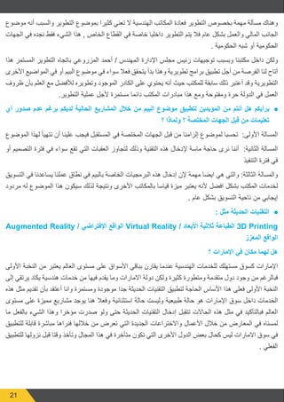 21
‫موضوع‬ ‫أنه‬ ‫والسبب‬ ‫التطوير‬ ‫بموضوع‬ ‫كثيرا‬ ‫تعني‬ ‫ال‬ ‫الهندسية‬ ‫المكاتب‬ ‫فعادة‬ ‫التطوير‬ ‫بخصوص‬ ‫مهمة‬ ‫مسألة‬ ‫وهناك‬
‫الجهات‬ ‫في‬ ‫نجده‬ ‫فقط‬ ‫الشيء‬ ‫هذا‬ , ‫الخاص‬ ‫القطاع‬ ‫في‬ ‫خاصة‬ ‫داخليا‬ ‫التطوير‬ ‫يتم‬ ‫فال‬ ‫عام‬ ‫بشكل‬ ‫والعمل‬ ‫المالي‬ ‫الجانب‬
. ‫الحكومية‬ ‫شبه‬ ‫أو‬ ‫الحكومية‬
‫هذا‬ ‫المستمر‬ ‫التطوير‬ ‫باتجاه‬ ‫المزروعي‬ ‫أحمد‬ / ‫المهندس‬ ‫اإلدارة‬ ‫مجلس‬ ‫رئيس‬ ‫توجيهات‬ ‫وبسبب‬ ‫مكتبنا‬ ‫داخل‬ ‫ولكن‬
‫األخرى‬ ‫المواضيع‬ ‫في‬ ‫أو‬ ‫البيم‬ ‫موضوع‬ ‫في‬ ‫سواء‬ ‫فعال‬ ‫يتحقق‬ ‫بدأ‬ ‫وهذا‬ ‫تطويرية‬ ‫برامج‬ ‫تطبيق‬ ‫أجل‬ ‫من‬ ‫الفرصة‬ ‫لنا‬ ‫أتاح‬
‫ظروف‬ ‫بأن‬ ‫العلم‬ ‫مع‬ ‫لألفضل‬ ‫وتطويره‬ ‫الموجود‬ ‫الكادر‬ ‫على‬ ‫يحتوي‬ ‫أنه‬ ‫حيث‬ ‫للمكتب‬ ‫سابقة‬ ‫ذلك‬ ‫أعتبر‬ ‫وقد‬ ‫التطويرية‬
.‫التطوير‬ ‫عملية‬ ‫ألجل‬ ‫مستمرة‬ ‫دائما‬ ‫المكتب‬ ‫مبادرات‬ ‫هذا‬ ‫ومع‬ ‫ومفتوحة‬ ‫حرة‬ ‫الدولة‬ ‫في‬ ‫العمل‬
● 	‫أي‬ ‫صدور‬ ‫عدم‬ ‫برغم‬ ‫لديكم‬ ‫الحالية‬ ‫المشاريع‬ ‫خالل‬ ‫من‬ ‫البيم‬ ‫موضوع‬ ‫لتطبيق‬ ‫المؤيدين‬ ‫من‬ ‫أنتم‬ ‫ھل‬ ‫برأيكم‬
‫؟‬ ‫ولماذا‬ ‫؟‬ ‫المختصة‬ ‫الجھات‬ ‫قبل‬ ‫من‬ ‫تعليمات‬
‫الموضوع‬ ‫لهذا‬ ‫نتهيأ‬ ‫أن‬ ‫علينا‬ ‫فيجب‬ ‫المستقبل‬ ‫في‬ ‫المختصة‬ ‫الجهات‬ ‫قبل‬ ‫من‬ ‫إلزامنا‬ ‫لموضوع‬ ‫تحسبا‬ :‫األولى‬ ‫المسالة‬
‫أو‬ ‫التصميم‬ ‫فترة‬ ‫في‬ ‫سواء‬ ‫تقع‬ ‫التي‬ ‫العقبات‬ ‫لتجاوز‬ ‫وذلك‬ ‫التقنية‬ ‫هذه‬ ‫إلدخال‬ ‫ماسة‬ ‫حاجة‬ ‫نرى‬ ‫أننا‬ :‫الثانية‬ ‫المسالة‬
‫التنفيذ‬ ‫فترة‬ ‫في‬
‫التسويق‬ ‫في‬ ‫يساعدنا‬ ‫عملنا‬ ‫نطاق‬ ‫في‬ ‫بالبيم‬ ‫الخاصة‬ ‫البرمجيات‬ ‫هذه‬ ‫إدخال‬ ‫إلن‬ ‫مهمة‬ ‫ايضا‬ ‫هي‬ ‫والتي‬ :‫الثالثة‬ ‫والمسالة‬
‫مردود‬ ‫له‬ ‫الموضوع‬ ‫هذا‬ ‫سيكون‬ ‫لذلك‬ ‫ونتيجة‬ ‫األخرى‬ ‫بالمكاتب‬ ‫قياسا‬ ‫ميزة‬ ‫يعتبر‬ ‫ألنه‬ ‫افضل‬ ‫بشكل‬ ‫المكتب‬ ‫لخدمات‬
. ‫عام‬ ‫بشكل‬ ‫التسويق‬ ‫ناحية‬ ‫من‬ ‫إيجابي‬
● 	: ‫مثل‬ ‫الحديثة‬ ‫التقنيات‬
Augmented Reality / ‫اإلفتراضي‬ ‫الواقع‬ Virtual Reality / ‫األبعاد‬ ‫ثالثية‬ ‫الطباعة‬ 3D Printing
‫المعزز‬ ‫الواقع‬
‫؟‬ ‫اإلمارات‬ ‫في‬ ‫مكان‬ ‫لھما‬ ‫ھل‬
‫األولى‬ ‫النخبة‬ ‫من‬ ‫يعتبر‬ ‫العالم‬ ‫مستوى‬ ‫على‬ ‫األسواق‬ ‫بباقي‬ ‫يقارن‬ ‫عندما‬ ‫الهندسية‬ ‫للخدمات‬ ‫مستهلك‬ ‫كسوق‬ ‫اإلمارات‬
‫إلى‬ ‫يرتقي‬ ‫يكاد‬ ‫هندسية‬ ‫خدمات‬ ‫من‬ ‫فيها‬ ‫يقدم‬ ‫وما‬ ‫االمارات‬ ‫دولة‬ ‫ولكن‬ ‫كثيرة‬ ‫ومتطورة‬ ‫متقدمة‬ ‫دول‬ ‫وجود‬ ‫من‬ ‫فبالرغم‬
‫هذه‬ ‫مثل‬ ‫تقديم‬ ‫بأن‬ ‫أعتقد‬ ‫وانا‬ ‫ومستمرة‬ ‫موجودة‬ ‫جدا‬ ‫الحديثة‬ ‫التقنيات‬ ‫لتطبيق‬ ‫الحاجة‬ ‫األساس‬ ‫هذا‬ ‫فعلى‬ ‫األولى‬ ‫النخبة‬
‫مستوى‬ ‫على‬ ‫مميزة‬ ‫مشاريع‬ ‫يوجد‬ ‫هنا‬ ‫وفعال‬ ‫استثنائية‬ ‫حالة‬ ‫وليست‬ ‫طبيعية‬ ‫حالة‬ ‫هو‬ ‫اإلمارات‬ ‫سوق‬ ‫داخل‬ ‫الخدمات‬
‫ما‬ ‫بالفعل‬ ‫الشيء‬ ‫وهذا‬ ‫مؤخرا‬ ‫صدرت‬ ‫ولو‬ ‫حتى‬ ‫الحديثة‬ ‫التقنيات‬ ‫إدخال‬ ‫تتقبل‬ ‫الحاالت‬ ‫هذه‬ ‫مثل‬ ‫في‬ ‫فبالتأكيد‬ ‫العالم‬
‫للتطبيق‬ ‫قابلة‬ ‫مباشرة‬ ‫فنراها‬ ‫خاللها‬ ‫من‬ ‫تعرض‬ ‫التي‬ ‫الجديدة‬ ‫واالختراعات‬ ‫األعمال‬ ‫خالل‬ ‫من‬ ‫المعارض‬ ‫في‬ ‫لمسناه‬
‫للتطبيق‬ ‫نزولها‬ ‫قبل‬ ‫وقتا‬ ‫وتأخذ‬ ‫المجال‬ ‫هذا‬ ‫في‬ ‫متأخرة‬ ‫تكون‬ ‫التي‬ ‫األخرى‬ ‫الدول‬ ‫بعض‬ ‫كحال‬ ‫ليس‬ ‫االمارات‬ ‫سوق‬ ‫في‬
. ‫الفعلي‬
 