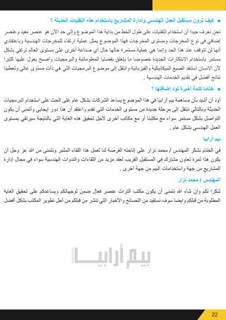 22
● 	‫؟‬ ‫الحديثة‬ ‫التقنيات‬ ‫ھذه‬ ‫باستخدام‬ ‫المشاريع‬ ‫وإدارة‬ ‫الھندسي‬ ‫العمل‬ ‫مستقبل‬ ‫ترون‬ ‫كيف‬
‫وعنصر‬ ‫مفيد‬ ‫عنصر‬ ‫هو‬ ‫اآلن‬ ‫حد‬ ‫وإلى‬ ‫الموضوع‬ ‫هذا‬ ‫بداية‬ ‫من‬ ‫الخط‬ ‫طول‬ ‫على‬ ‫التقنيات‬ ‫استخدام‬ ‫أن‬ ‫جيدا‬ ‫نعرف‬ ‫نحن‬
‫وباعتقادي‬ ‫الهندسية‬ ‫للمخرجات‬ ‫ارتقاء‬ ‫عملية‬ ‫يمثل‬ ‫الموضوع‬ ‫فهذا‬ ‫المخرجات‬ ‫ومستوى‬ ‫المخرجات‬ ‫نوع‬ ‫في‬ ‫إضافي‬
‫بشكل‬ ‫ترتقي‬ ‫العالم‬ ‫مستوى‬ ‫على‬ ‫أخرى‬ ‫صناعة‬ ‫أي‬ ‫حال‬ ‫حالها‬ ‫مستمرة‬ ‫عملية‬ ‫هي‬ ‫وإنما‬ ‫الحد‬ ‫هذا‬ ‫عند‬ ‫تتوقف‬ ‫لن‬ ‫أنها‬
‫كثيرا‬ ‫عليها‬ ‫يعول‬ ‫واصبح‬ ‫والبرمجيات‬ ‫المعلوماتية‬ ‫بقضايا‬ ‫يتعلق‬ ‫ما‬ ‫خصوصا‬ ‫الجديدة‬ ‫االبتكارات‬ ‫باستخدام‬ ‫مستمر‬
‫وتعطينا‬ ‫عالي‬ ‫مستوى‬ ‫ذات‬ ‫هي‬ ‫التي‬ ‫البرمجيات‬ ‫موضوع‬ ‫إلى‬ ‫وانتقل‬ ‫والفيزيائية‬ ‫الميكانيكية‬ ‫الصيغ‬ ‫استنفد‬ ‫االنسان‬ ‫ألن‬
. ‫الهندسية‬ ‫الخدمات‬ ‫تقديم‬ ‫في‬ ‫أفضل‬ ‫نتائج‬
● 	‫؟‬ ‫إضافتھا‬ ‫تود‬ ‫أخيرة‬ ‫كلمة‬ ‫ختاما‬
‫البرمجيات‬ ‫استخدام‬ ‫على‬ ‫الحث‬ ‫على‬ ‫عام‬ ‫بشكل‬ ‫الشركات‬ ‫يساعد‬ ‫الموضوع‬ ‫هذا‬ ‫في‬ ‫أرابيا‬ ‫بيم‬ ‫مساهمة‬ ‫بأن‬ ‫أشيد‬ ‫أن‬ ‫أود‬
‫يكون‬ ‫أن‬ ‫وأتمنى‬ ‫إيجابي‬ ‫دور‬ ‫هذا‬ ‫أن‬ ‫واعتقد‬ ‫تقدم‬ ‫التي‬ ‫الخدمات‬ ‫مستوى‬ ‫من‬ ‫جديدة‬ ‫مرحلة‬ ‫إلى‬ ‫ننتقل‬ ‫وبالتالي‬ ‫الحديثة‬
‫بمستوى‬ ‫سيرتقي‬ ‫بالنتيجة‬ ‫التي‬ ‫الغاية‬ ‫هذه‬ ‫تحقيق‬ ‫ألجل‬ ‫أخرى‬ ‫مكاتب‬ ‫مع‬ ‫أو‬ ‫مكتبنا‬ ‫مع‬ ‫سواء‬ ‫مستمر‬ ‫بشكل‬ ‫التواصل‬
. ‫عام‬ ‫بشكل‬ ‫الهندسي‬ ‫العمل‬
‫أرابيا‬ ‫بيم‬
‫أن‬ ‫وجل‬ ‫عز‬ ‫هللا‬ ‫من‬ ‫ونتمنى‬ ‫المثمر‬ ‫اللقاء‬ ‫هذا‬ ‫لعمل‬ ‫لنا‬ ‫الفرصة‬ ‫إتاحته‬ ‫على‬ ‫نزار‬ ‫محمد‬ / ‫المهندس‬ ‫نشكر‬ ‫الختام‬ ‫في‬
‫إدارة‬ ‫مجال‬ ‫في‬ ‫سواء‬ ‫الهندسية‬ ‫والندوات‬ ‫اللقاءات‬ ‫من‬ ‫مزيد‬ ‫لعقد‬ ‫القريب‬ ‫المستقبل‬ ‫في‬ ‫مشترك‬ ‫تعاون‬ ‫ثمرة‬ ‫هذا‬ ‫يكون‬
. ‫أخرى‬ ‫جهة‬ ‫من‬ ‫البيم‬ ‫واستخدامات‬ ‫جهة‬ ‫من‬ ‫المشاريع‬
‫نزار‬ ‫محمد‬ / ‫المهندس‬
‫الغاية‬ ‫تحقيق‬ ‫على‬ ‫ويساعدكم‬ ‫توجهاتكم‬ ‫ضمن‬ ‫فعال‬ ‫عنصر‬ ‫التراث‬ ‫مكتب‬ ‫يكون‬ ‫أن‬ ‫نتمنى‬ ‫هللا‬ ‫شاء‬ ‫وإن‬ ‫لكم‬ ‫شكرا‬
‫أفضل‬ ‫بشكل‬ ‫المكتب‬ ‫تطوير‬ ‫أجل‬ ‫من‬ ‫قبلكم‬ ‫من‬ ‫تنشر‬ ‫التي‬ ‫واألخبار‬ ‫النصائح‬ ‫من‬ ‫نستفيد‬ ‫سوف‬ ‫وايضا‬ ‫قبلكم‬ ‫من‬ ‫المطلوبة‬
 