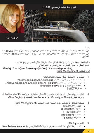 24
)٢( BIM‫ال‬ ‫مشاريع‬ ‫في‬ ‫المخاطر‬ ‫ادارة‬ ‫و‬ ‫تقييم‬
‫صليب‬ ‫د.نهى‬
‫مقدمة‬
‫اما‬ .BIM ‫ال‬ ‫يستخدم‬ ‫انشائي‬ ‫مشروع‬ ‫اي‬ ‫في‬ ‫المخاطر‬ ‫مع‬ ‫للتعامل‬ ‫عامة‬ ‫طرق‬ ‫عن‬ ‫تحدثت‬ ‫العاشر‬ ‫العدد‬ ‫في‬
‫اقتراحات‬ ‫و‬ BIM ‫ال‬ ‫يستخدم‬ ‫انشائي‬ ‫مشروع‬ ‫اي‬ ‫حياة‬ ‫دورة‬ ‫في‬ ‫تفصيلية‬ ‫مخاطر‬ ‫انواع‬ ‫فساتناول‬ ‫العدد‬ ‫هذا‬ ‫في‬
.‫لعالجها‬
:‫خطوات‬ ‫اربع‬ ‫في‬ ‫المخاطرتتلخص‬ ‫ادارة‬ ‫عملية‬ ‫ان‬ ‫قلنا‬ ‫فقد‬ ‫تناوله‬ ‫تم‬ ‫ما‬ ‫على‬ ‫سريعة‬ ‫كمراجعة‬ ‫و‬
‫العالج‬ ‫تقييم‬ > ‫الخطر‬ ‫عالج‬ > ‫الخطر‬ ‫تحليل‬ > ‫الخطر‬ ‫تحديد‬
identify à analyse à manage(action) à evaluate(monitor(
Risk Management ‫المخاطر‬ ‫ادارة‬
11.‫التالية‬ ‫االدوات‬ ‫استخدام‬ ‫ممكن‬ ‫المخاطر‬ ‫انواع‬ ‫لتحديد‬
• 	)Mindmapping or Brainstorming( ‫الذهنية‬ ‫الخريطة‬ ‫او‬ ‫الذهني‬ ‫العصف‬
• 	Ishikawa Cause and Effect (Fishbone) diagram( ‫النتائج‬ ‫و‬ ‫لالسباب‬ ‫بياني‬ ‫رسم‬
• 	)Workflow Flowchart( ‫االعمال‬ ‫لسير‬ ‫مخطط‬
• 	SWOT ‫مصفوفة‬
22.)Likelihood of Risk( ‫حدوثه‬ ‫احتماليات‬ :‫خطر‬ ‫لكل‬ ‫خاصيتان‬ ‫تحديد‬ ‫من‬ ‫البد‬ ‫ـ‬ ‫المخاطر‬ ‫انواع‬ ‫لتحليل‬
)Risk Register( ‫للمخاطر‬ ‫سجل‬ ‫عمل‬ ‫يتم‬ ‫ثم‬ ‫من‬ .)Severity of Risk( ‫خطورته‬ ‫درجة‬ ‫و‬
33.)Risk Management( ‫المخاطر‬ ‫الدارة‬ ‫اساسية‬ ‫طرق‬ ‫خمس‬ ‫توجد‬ ‫المخاطر‬ ‫لمعالجة‬
• 	)Avoidance( ‫التفادي‬
• 	)Elimination( ‫االزالة‬
• 	)Reduction( ‫التقليل‬
• 	)Retentionٍ( ‫االحتفاظ‬
• 	)Sharing( ‫المشاركة‬
44.‫المخاطر‬ ‫عالج‬ ‫لتقييم‬
• 	Key Performance Indi�  (‫الرئيسي‬ ‫لالداء‬ ‫مؤشرات‬ ‫طريق‬ ‫عن‬ ‫المنفذ‬ ‫الحل‬ ‫نجاح‬ ‫درجة‬ ‫تحديد‬(
 