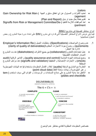 25
)cators
• 	Gain Ownership for Risk Man�  ( ‫الجهة‬ ‫و‬ ‫سابق‬ ‫اخفاق‬ ‫اي‬ ‫عن‬ ‫المسؤول‬ ‫و‬ ‫الثغرات‬ ‫تحديد‬(
)agement
• 	)Plan and Report( ‫بديل‬ ‫او‬ ‫جديد‬ ‫بحل‬ ‫خطة‬ ‫تقديم‬
• 	Signoffs from Risk or Management Committee/De�  (‫للتنفيذ‬ ‫الالزمة‬ ‫الموافقات‬ ‫اخذ‬(
)partment
BIM‫ال‬ ‫مشاريع‬ ‫في‬ ‫تفصيلية‬ ‫مخاطر‬ ‫انواع‬
‫بعض‬ ‫و‬ ‫المشروع‬ ‫حياة‬ ‫دورة‬ ‫امتداد‬ ‫على‬ BIM ‫مشروع‬ ‫في‬ ‫ترد‬ ‫قد‬ ‫التي‬ ‫التفصيلية‬ ‫المخاطر‬ ‫النواع‬ ‫عرض‬ ‫يلي‬ ‫فيما‬
:‫لمعالجتها‬ ‫الحلول‬
11.Employer’s Information Re�( ‫العميل‬ ‫متطلبات‬ ،)Specifications  (‫المواصفات‬ ‫وضوح‬ ‫عدم‬(
)clarity of quality of deliverables(‫المطلوبة‬ ‫االنجازات‬ ‫جودة‬ ‫وضوح‬ ‫و‬ )quirements
:‫الخطر‬ ‫هذا‬ ‫الدارة‬
• 	‫المشروع‬ ‫بدء‬ ‫عند‬ )stakeholders( ‫االطراف‬ ‫جميع‬ ‫بين‬ )collaboration( ‫للتعاون‬ ‫اجتماعات‬ ‫عمل‬
‫التفصيلية‬ ‫المتطلبات‬ ‫الصدار‬
• 	audit( ‫الرقابية‬ ‫التدابير‬ ‫و‬ )quality assurance and control( ‫المناسبة‬ ‫الجودة‬ ‫ضمانات‬ ‫وضع‬
‫المشروع‬ ‫مراحل‬ ‫عند‬ )signoffs and validation( ‫التحقيقية‬ ‫و‬ ‫اإلمضائية‬ ‫اإلجازات‬ ‫و‬ )checks
‫المختلفة‬
• 	‫الجيوميترية‬ ‫البيانات‬ ‫قواعد‬ ‫باستخدام‬ ‫المعلومات‬ ‫اكتمال‬ ‫و‬ ‫لدقة‬ )audits( ‫السابقة‬ ‫المشاريع‬ ‫مع‬ ‫المقارنة‬
)point cloud data( ‫النقط‬ ‫سحابة‬ ‫بيانات‬ ‫و‬ ‫الجيومترية‬ ‫غير‬ ‫و‬
• 	tem�  (‫تستخدم‬ ‫سوف‬ ‫التي‬ ‫القوائم‬ ‫و‬ ‫الرسومات‬ ‫و‬ ‫المستندات‬ ‫نماذج‬ ‫على‬ ‫المشروع‬ ‫بداية‬ ‫منذ‬ ‫االتفاق‬(
)plates and checklists
‫الوضوح‬ ‫عدم‬ ‫مخاطر‬ ‫لتفادي‬ ‫المطلوبة‬ ‫المعلومات‬ ‫خصائص‬
 