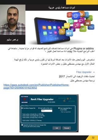 32
‫عربية‬ ‫بأيدي‬ ‫مساعدة‬ ‫أدوات‬
‫سليم‬ ‫م.عمر‬
‫في‬ ‫ستجدها‬ , ‫جديدة‬ ‫مزايا‬ ‫و‬ ‫قوة‬ ‫له‬ ‫لتضيف‬ ‫للبرنامج‬ ‫تضاف‬ ‫مساعدة‬ ‫ادوات‬ ‫هي‬ Plugins or addins
، ‫اظهار‬ ‫لعمل‬ ‫مساعدة‬ ‫اداة‬ vray ‫مثال‬ ‫الجديدة‬ ‫البرامج‬ ‫اغلب‬
‫الهمة‬ ‫لرفع‬ ‫ذلك‬ ‫و‬ ‫عربية‬ ‫بايدي‬ ‫تكون‬ ‫ان‬ ‫لها‬ ‫شرط‬ ‫اضافة‬ ‫بعد‬ ‫االدوات‬ ‫هذه‬ ‫لبعض‬ ‫اليوم‬ ‫نستعرض‬
‫المتميزة‬ ‫االدوات‬ ‫بعض‬ ‫و‬ ‫خليل‬ ‫مصطفي‬ ‫مهندس‬ ‫مع‬ ‫االول‬ ‫المثال‬
•	Files Upgrader
2017 ‫االصدار‬ ‫الى‬ ‫الريفيت‬ ‫ملفات‬ ‫تحديث‬
‫خليل‬ ‫مصطفي‬ ‫مهندس‬ ‫برمجة‬
https://apps.autodesk.com/en/Publisher/PublisherHome-
page?ID=200906181623652
 