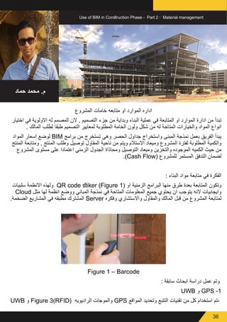 36
Use of BIM in Construction Phase - Part 2 : Material management
‫حماد‬ ‫محمد‬ .‫م‬
‫المشروع‬ ‫خامات‬ ‫متابعه‬ ‫او‬ ‫الموارد‬ ‫اداره‬
‫اختيار‬ ‫في‬ ‫االولوية‬ ‫له‬ ‫المصمم‬ ‫الن‬ , ‫التصميم‬ ‫جزء‬ ‫من‬ ‫وبداية‬ ‫البناء‬ ‫عملية‬ ‫في‬ ‫المتابعة‬ ‫او‬ ‫الموارد‬ ‫ادارة‬ ‫من‬ ‫تبدأ‬
. ‫المالك‬ ‫لطلب‬ ‫طبقا‬ ‫التصميم‬ ‫لمعايير‬ ‫المطلوبة‬ ‫الخامة‬ ‫ولون‬ ‫شكل‬ ‫من‬ ‫له‬ ‫المتاحة‬ ‫والخيارات‬ ‫المواد‬ ‫انواع‬
‫المواد‬ ‫اسعار‬ ‫لوضع‬ BIM ‫برامج‬ ‫من‬ ‫تستخرج‬ ‫وهي‬ ‫الحصر‬ ‫جداول‬ ‫واستخراج‬ ‫المبنى‬ ‫نمذجة‬ ‫بعمل‬ ‫الفريق‬ ‫يبدأ‬
‫المنتج‬ ‫ومتابعة‬ , ‫المنتج‬ ‫وطلب‬ ‫توصيل‬ ‫المقاول‬ ‫ناحية‬ ‫من‬ ‫ويتم‬ ‫االستالم‬ ‫وميعاد‬ ‫المشروع‬ ‫لفترة‬ ‫المطلوبة‬ ‫والكمية‬
‫المشروع‬ ‫مستوى‬ ‫على‬ ‫اعتمادا‬ ‫الزمني‬ ‫الجدول‬ ‫ومحاذاة‬ ‫التوصيل‬ ‫وميعاد‬ ‫والتخزين‬ ‫الموجوده‬ ‫الكميه‬ ‫حيث‬ ‫من‬
.)Cash Flow( ‫للمشروع‬ ‫المستمر‬ ‫التدفق‬ ‫لضمان‬
: ‫البناء‬ ‫مواد‬ ‫متابعة‬ ‫في‬ ‫الفكرة‬
‫سلبيات‬ ‫االنظمة‬ ‫ولهذه‬ QR code stiker (Figure 1( ‫او‬ ‫الزمنية‬ ‫البرامج‬ ‫منها‬ ‫طرق‬ ‫بعدة‬ ‫المتابعة‬ ‫وتكون‬
Cloud ‫مثل‬ ‫لها‬ ‫انظمة‬ ‫ووضع‬ ‫المباني‬ ‫نمذجة‬ ‫في‬ ‫المتاحة‬ ‫المعلومات‬ ‫جميع‬ ‫يحتوي‬ ‫ان‬ ‫يتوجب‬ ‫النه‬ ‫وايجابيات‬
.‫الضخمة‬ ‫المشاريع‬ ‫في‬ ‫مطبقه‬ ‫المشترك‬ Server ‫وفكره‬ ‫واالستشاري‬ ‫والمقاول‬ ‫المالك‬ ‫قبل‬ ‫من‬ ‫المشروع‬ ‫لمتابعة‬
Figure 1 – Barcode
: ‫سابقة‬ ‫ابحاث‬ ‫دراسة‬ ‫عمل‬ ‫وتم‬
UWB ‫و‬ GPS -1
UWB ‫و‬ Figure 3(RFID( ‫الراديويه‬ ‫والموجات‬ GPS ‫المواقع‬ ‫وتحديد‬ ‫التتبع‬ ‫تقنيات‬ ‫من‬ ‫كل‬ ‫استخدام‬ ‫-تم‬
 