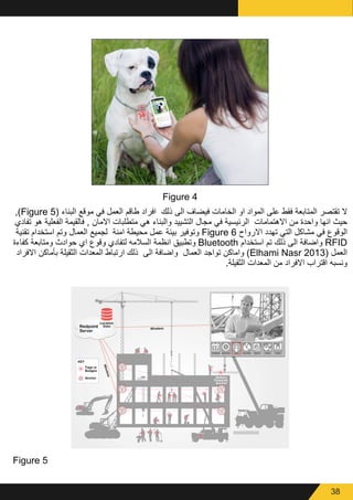 38
Figure 4
,)Figure 5( ‫البناء‬ ‫موقع‬ ‫في‬ ‫العمل‬ ‫طاقم‬ ‫افراد‬ ‫ذلك‬ ‫الى‬ ‫فيضاف‬ ‫الخامات‬ ‫او‬ ‫المواد‬ ‫على‬ ‫فقط‬ ‫المتابعة‬ ‫تقتصر‬ ‫ال‬
‫تفادي‬ ‫هو‬ ‫الفعلية‬ ‫فالقيمة‬ , ‫االمان‬ ‫متطلبات‬ ‫هي‬ ‫والبناء‬ ‫التشييد‬ ‫مجال‬ ‫في‬ ‫الرئيسية‬ ‫االهتمامات‬ ‫من‬ ‫واحدة‬ ‫انها‬ ‫حيث‬
‫تقنية‬ ‫استخدام‬ ‫وتم‬ ‫العمال‬ ‫لجميع‬ ‫امنة‬ ‫محيطة‬ ‫عمل‬ ‫بيئة‬ ‫وتوفير‬ Figure 6 ‫االرواح‬ ‫تهدد‬ ‫التي‬ ‫مشاكل‬ ‫في‬ ‫الوقوع‬
‫كفاءة‬ ‫ومتابعة‬ ‫حوادث‬ ‫اي‬ ‫وقوع‬ ‫لتفادي‬ ‫السالمه‬ ‫انظمة‬ ‫وتطبيق‬ Bluetooth ‫استخدام‬ ‫تم‬ ‫ذلك‬ ‫الى‬ ‫واضافة‬ RFID
‫االفراد‬ ‫بأماكن‬ ‫الثقيلة‬ ‫المعدات‬ ‫ارتباط‬ ‫ذلك‬ ‫الى‬ ‫واضافة‬ ‫العمال‬ ‫تواجد‬ ‫واماكن‬ )Elhami Nasr 2013( ‫العمل‬
.‫الثقيلة‬ ‫المعدات‬ ‫من‬ ‫االفراد‬ ‫اقتراب‬ ‫ونسبه‬
Figure 5
 