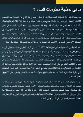 4
‫التصميم‬ ‫على‬ ‫النمذجة‬ ‫من‬ ‫النوع‬ ‫هذا‬ ‫ينطوي‬ , ‫حياته‬ ‫دورة‬ ‫خالل‬ ‫المبنى‬ ‫بيانات‬ ‫وإدارة‬ ‫توليد‬ ‫عملية‬ ‫هي‬
‫وتحمل‬ )‫الغرفة‬ ‫شكل‬ ‫(مثل‬ ‫فراغية‬ ‫أو‬ ‫صلبة‬ ‫أشكال‬ ،‫معين‬ ‫منتج‬ ‫أو‬ ‫عامة‬ ،‫معروفة‬ ‫وغير‬ ‫(مبهمة‬ ‫ككائنات‬
‫نظام‬ ‫في‬ ‫التصميم‬ ‫أدوات‬ ‫تسمح‬ .‫بها‬ ‫المرتبطة‬ ‫والصفات‬ ‫والعالقات‬ ‫هندسية‬ ‫خصائص‬ ‫الكائنات‬ ‫تلك‬
‫تتسق‬ .‫أخرى‬ ‫واستخدامات‬ ‫اإلنتاجية‬ ‫لألغراض‬ ‫للمبنى‬ ‫مختلفة‬ ‫مساقط‬ ‫باستخراج‬ ‫المعلوماتية‬ ‫النمذجة‬
‫من‬ ‫المختلفة‬ ‫مساقطها‬ ‫في‬ ‫تتطابق‬ ‫كلها‬ ‫الكائنات‬ ‫أن‬ ‫بمعنى‬ ‫آلي‬ ‫بشكل‬ ‫البعض‬ ‫بعضها‬ ‫مع‬ ‫المساقط‬ ‫هذه‬
‫تطابق‬ .‫الواقع‬ ‫في‬ ‫الحال‬ ‫هو‬ ‫كما‬ ،‫فقط‬ ‫واحدة‬ ‫مرة‬ ‫كائن‬ ‫كل‬ ‫تعريف‬ ‫يتم‬ ‫حيث‬ ‫والموقع‬ ‫والشكل‬ ‫الحجم‬ ‫حيث‬
.‫حدة‬ ‫على‬ ‫مسقط‬ ‫لكل‬ ‫العادي‬ ‫الرسم‬ ‫طريقة‬ ‫من‬ ‫تحدث‬ ‫التي‬ ‫األخطاء‬ ‫من‬ ‫العديد‬ ‫يلغي‬ ‫اآللي‬ ‫المساقط‬
‫لزيادة‬ ‫ديناميكي‬ ‫بشكل‬ ‫الحقيقي‬ ‫الوقت‬ ‫في‬ ‫األبعاد‬ ‫ثالثية‬ ‫نمذجة‬ ‫برنامج‬ ‫بواسطة‬ ‫العادة‬ ‫في‬ ‫العملية‬ ‫تتم‬
‫يضم‬ ‫والذي‬ ‫للمبنى‬ ‫المعلوماتي‬ ‫النموذج‬ ‫العملية‬ ‫هذه‬ ‫وتتنج‬ ‫والتشييد‬ ‫والبناء‬ ‫التصميم‬ ‫مجال‬ ‫في‬ ‫اإلنتاجية‬
‫تحتوي‬ ‫ان‬ ‫أيضا‬ ‫يمكن‬ .‫المبنى‬ ‫مكونات‬ ‫وخصائص‬ ‫والكميات‬ ‫الجغرافية‬ ‫والمعلومات‬ ‫الفراغية‬ ‫العالقات‬
‫أسعارهم‬ ‫عن‬ ‫االستعالم‬ ‫أو‬ ‫مباشرة‬ ‫وطلبهم‬ ‫الختيارهم‬ ‫وصالت‬ ‫على‬ )‫والتجهيزات‬ ‫(كاألثاث‬ ‫قطعة‬ ‫كل‬
‫الطرق‬ ‫من‬ ‫وعملية‬ ‫كفاءة‬ ‫أكثر‬ ‫األسلوب‬ ‫هذا‬ ‫ويعتبر‬ ‫المستخدمة‬ ‫المواد‬ ‫باقي‬ ‫مع‬ ‫الكلية‬ ‫التكاليف‬ ‫لمعرفة‬
‫والمفاجأت‬ ‫المعوقات‬ ‫من‬ ‫العديد‬ ‫هذا‬ ‫ويزيل‬ ‫البناء‬ ‫مشاريع‬ ‫في‬ ‫التكاليف‬ ‫ومراقبة‬ ‫االستعالم‬ ‫في‬ ‫التقليدية‬
‫تعوق‬ ‫ال‬ ‫حتى‬ ‫وتالفيها‬ ‫التصميم‬ ‫مرحلة‬ ‫خالل‬ ‫منها‬ ‫التحقق‬ ‫يمكن‬ ‫أنه‬ ‫بما‬ ‫التنفيذ‬ ‫فترة‬ ‫خالل‬ ‫تطرأ‬ ‫التي‬
.‫بعد‬ ‫فيما‬ ‫العمل‬
‫مقارب‬ ‫وابقاءه‬ ‫للمبنى‬ ‫المعلوماتي‬ ‫النموذج‬ ‫في‬ ‫الحقيقي‬ ‫البناء‬ ‫عملية‬ ‫أثناء‬ ‫تغييرات‬ ‫أية‬ ‫إجراء‬ ‫سيتم‬ ‫أيضا‬
‫كائن‬ ‫كل‬ ‫في‬ ‫للتحكم‬ ‫باإلضافة‬ .‫للمبنى‬ ‫واإلدارة‬ ‫الصيانة‬ ‫عمليات‬ ‫في‬ ‫بعد‬ ‫فيما‬ ‫ويساعد‬ ‫اإلمكان‬ ‫قدر‬ ‫للحقيقة‬
‫ما‬ ‫بشكل‬ ‫مرتبط‬ ‫معين‬ ‫كائن‬ ‫تغير‬ ‫مثال‬ ‫تم‬ ‫فإذا‬ .‫الكائن‬ ‫ارتباطات‬ ‫تحدد‬ ‫هذه‬ ‫النمذجة‬ ‫عملية‬ ‫فإن‬ ،‫حدة‬ ‫على‬
‫يعارض‬ ‫كان‬ ‫لو‬ ‫التغير‬ ‫هذا‬ ‫البرنامج‬ ‫يرفض‬ ‫وقد‬ ‫بينهما‬ ‫للعالقة‬ ‫تبعا‬ ‫يتغيران‬ ‫الكائنين‬ ‫كال‬ ‫فإن‬ ‫أخر‬ ‫بكائن‬
. ‫الكائنات‬ ‫بين‬ ‫النموذج‬ ‫في‬ ‫الموجودة‬ ‫المنطقية‬ ‫العالقات‬
‫؟‬ ‫البناء‬ ‫معلومات‬ ‫نمذجة‬ ‫ماهي‬
 