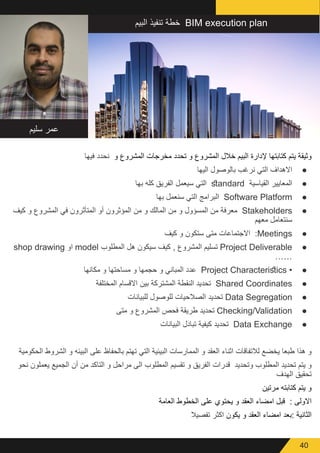 40
‫سليم‬ ‫عمر‬
‫البيم‬ ‫تنفيذ‬ ‫خطة‬ BIM execution plan
‫فيها‬ ‫نحدد‬ ‫و‬ ‫المشروع‬ ‫مخرجات‬ ‫تحدد‬ ‫و‬ ‫المشروع‬ ‫خالل‬ ‫البيم‬ ‫إلدارة‬ ‫كتابتها‬ ‫يتم‬ ‫وثيقة‬
● 	‫اليها‬ ‫بالوصول‬ ‫نرغب‬ ‫التي‬ ‫االهداف‬
● 	‫بها‬ ‫كله‬ ‫الفريق‬ ‫سيعمل‬ ‫التي‬ standard ‫القياسية‬ ‫المعايير‬
● 	‫بها‬ ‫سنعمل‬ ‫التي‬ ‫البرامج‬ Software Platform
● 	‫كيف‬ ‫و‬ ‫المشروع‬ ‫في‬ ‫المتأثرون‬ ‫أو‬ ‫المؤثرون‬ ‫من‬ ‫و‬ ‫المالك‬ ‫من‬ ‫و‬ ‫المسؤول‬ ‫من‬ ‫معرفة‬ Stakeholders
‫معهم‬ ‫سنتعامل‬
● 	‫كيف‬ ‫و‬ ‫ستكون‬ ‫متى‬ ‫االجتماعات‬ :Meetings
● 	shop drawing ‫او‬ model ‫المطلوب‬ ‫هل‬ ‫سيكون‬ ‫كيف‬ , ‫المشروع‬ ‫تسليم‬ Project Deliverable
……
● 	‫مكانها‬ ‫و‬ ‫مساحتها‬ ‫و‬ ‫حجمها‬ ‫و‬ ‫المباني‬ ‫عدد‬ Project Characteristics •
● 	‫المختلفة‬ ‫االقسام‬ ‫بين‬ ‫المشتركة‬ ‫النقطة‬ ‫تحديد‬ Shared Coordinates
● 	‫للبيانات‬ ‫للوصول‬ ‫الصالحيات‬ ‫تحديد‬ Data Segregation
● 	‫متى‬ ‫و‬ ‫المشروع‬ ‫فحص‬ ‫طريقة‬ ‫تحديد‬ Checking/Validation
● 	‫البيانات‬ ‫تبادل‬ ‫كيفية‬ ‫تحديد‬ Data Exchange
‫الحكومية‬ ‫الشروط‬ ‫و‬ ‫البيئه‬ ‫على‬ ‫بالحفاظ‬ ‫تهتم‬ ‫التي‬ ‫البيئية‬ ‫الممارسات‬ ‫و‬ ‫العقد‬ ‫اثناء‬ ‫لالتفاقات‬ ‫يخضع‬ ‫طبعا‬ ‫هذا‬ ‫و‬
‫نحو‬ ‫يعملون‬ ‫الجميع‬ ‫أن‬ ‫من‬ ‫التاكد‬ ‫و‬ ‫مراحل‬ ‫الى‬ ‫المطلوب‬ ‫تقسيم‬ ‫و‬ ‫الفريق‬ ‫قدرات‬ ‫وتحديد‬ ‫المطلوب‬ ‫تحديد‬ ‫يتم‬ ‫و‬
‫الهدف‬ ‫تحقيق‬
‫مرتين‬ ‫كتابته‬ ‫يتم‬ ‫و‬
‫العامة‬ ‫الخطوط‬ ‫على‬ ‫يحتوي‬ ‫و‬ ‫العقد‬ ‫امضاء‬ ‫قبل‬ : ‫االولى‬
‫تفصيال‬ ‫اكثر‬ ‫يكون‬ ‫و‬ ‫العقد‬ ‫امضاء‬ ‫:بعد‬ ‫الثانية‬
 