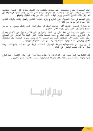 48
‫لمهندسي‬ ‫المهمة‬ ‫تلك‬ ‫ويترك‬ ‫التنسيق‬ ‫من‬ ‫منخفض‬ ‫مستوى‬ ‫على‬ ‫مخططات‬ ‫يخرج‬ ‫أن‬ ‫المصمم‬ ‫أعتاد‬
‫أى‬ ‫الموقع‬ ‫في‬ ‫للتنفيذ‬ ‫جاهز‬ ‫التنسيق‬ ‫كامل‬ ‫نموذج‬ ‫بإخراج‬ ‫إال‬ ‫يعترف‬ ‫ال‬ ‫البيم‬ ‫ولكن‬ ‫الموقع‬ ‫في‬ ‫التنفيذ‬
. ‫والموقع‬ ‫المقاول‬ ‫وقت‬ ‫من‬ ‫لذلك‬ ‫الالزم‬ ‫الوقت‬ ‫ويوفر‬ ‫للمصمم‬ ‫التنسيق‬ ‫تكلفة‬ ‫ينقل‬ ‫أنه‬
‫التقليدي‬ ‫بالوقت‬ ‫يطالب‬ ‫والعميل‬ ‫التقليدي‬ ‫بالوقت‬ ‫يلتزم‬ ‫المشروع‬ ‫على‬ ‫الحصول‬ ‫سبيل‬ ‫في‬ ‫المصمم‬ ‫ولكن‬
: ‫ثالثة‬ ‫من‬ ‫طريق‬ ‫إلى‬ ‫يجرنا‬ ‫وهذا‬
‫إخراجه‬ ‫أو‬ ‫صحيح‬ ‫بشكل‬ ‫العمل‬ ‫إنجاز‬ ‫سبيل‬ ‫في‬ ‫العمل‬ ‫لساعات‬ ‫أكثر‬ ‫وتحميل‬ ‫للمصمم‬ ‫خسارة‬ ‫أما‬
. ‫التقليدي‬ ‫العمل‬ ‫بجودة‬ ‫ولكن‬ ‫البيم‬ ‫بتكنولوجيا‬ ‫نموذج‬
‫يحصل‬ ‫األفضل‬ ‫ألن‬ ‫محلول‬ ‫فاالمر‬ ‫البيم‬ ‫بتكنولوجيا‬ ‫التنفيذ‬ ‫ان‬ ‫على‬ ‫العقد‬ ‫في‬ ‫منصوصا‬ ‫يكون‬ ‫عندما‬
‫المصالح‬ ‫في‬ ‫تعارض‬ ‫فال‬ ‫الجهة‬ ‫لنفس‬ ‫وتنفيذا‬ ‫تصميما‬ ‫مسند‬ ‫المشروع‬ ‫يكون‬ ‫وعندما‬ , ‫المشروع‬ ‫على‬
‫لمتطلبات‬ ‫وفقا‬ ‫الخاصة‬ ‫معايره‬ ‫يضع‬ ‫ان‬ ‫إال‬ ‫المصمم‬ ‫أمام‬ ‫فليس‬ ‫فضفاضا‬ ‫األمر‬ ‫يكون‬ ‫عندما‬ ‫ولكن‬
. ‫تدريجيا‬ ‫النموذج‬ ‫جودة‬ ‫من‬ ‫زاد‬ ‫إذا‬ ‫لعميله‬ ‫يوفره‬ ‫قد‬ ‫ما‬ ‫ويعرض‬ ‫العميل‬
‫وهذا‬ ‫الكاد‬ ‫إنتاج‬ ‫معدالت‬ ‫من‬ ‫قريبة‬ ‫لمعدالت‬ ‫للوصول‬ ‫بسرعة‬ ‫موظفيه‬ ‫كفاءة‬ ‫من‬ ‫يزيد‬ ‫أن‬ ‫أو‬
. ‫البداية‬ ‫في‬ ‫إستثمار‬ ‫يتطلب‬ ‫لكن‬ ‫و‬ ‫ممكن‬
‫تحتاج‬ ‫فقط‬ ، ‫التقليدية‬ ‫رمال‬ ‫في‬ ‫غرق‬ ‫ربما‬ ‫يقاومه‬ ‫من‬ ‫ولكن‬ ‫كثيرا‬ ‫خيرا‬ ‫يحمل‬ ‫كنهر‬ ‫التكنولوجيا‬ ‫تلك‬
. ‫الطويل‬ ‫المدى‬ ‫مكاسب‬ ‫يحصد‬ ‫إستراتيجية‬ ‫بطريقة‬ ‫يفكر‬ ‫وعقال‬ ‫تسمع‬ ‫أذنا‬ ‫و‬ ‫وفهما‬ ‫قرارا‬
 