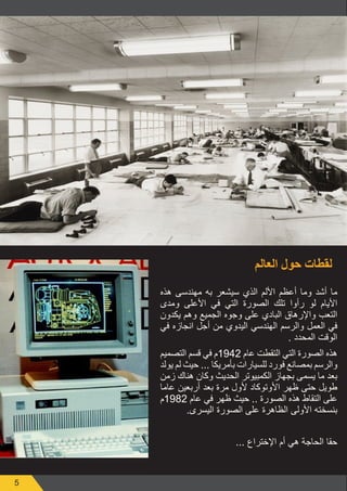 5
‫العالم‬ ‫حول‬ ‫لقطات‬
‫هذه‬ ‫مهندسى‬ ‫به‬ ‫سيشعر‬ ‫الذي‬ ‫األلم‬ ‫أعظم‬ ‫وما‬ ‫أشد‬ ‫ما‬
‫ومدى‬ ‫األعلى‬ ‫في‬ ‫التي‬ ‫الصورة‬ ‫تلك‬ ‫رأوا‬ ‫لو‬ ‫األيام‬
‫يكدون‬ ‫وهم‬ ‫الجميع‬ ‫وجوه‬ ‫على‬ ‫البادي‬ ‫واإلرهاق‬ ‫التعب‬
‫في‬ ‫انجازه‬ ‫أجل‬ ‫من‬ ‫اليدوي‬ ‫الهندسي‬ ‫والرسم‬ ‫العمل‬ ‫في‬
. ‫المحدد‬ ‫الوقت‬
‫التصميم‬ ‫قسم‬ ‫في‬ ‫2491م‬ ‫عام‬ ‫التقطت‬ ‫التي‬ ‫الصورة‬ ‫هذه‬
‫يولد‬ ‫لم‬ ‫حيث‬ ... ‫بأمريكا‬ ‫للسيارات‬ ‫فورد‬ ‫بمصانع‬ ‫والرسم‬
‫زمن‬ ‫هناك‬ ‫وكان‬ ‫الحديث‬ ‫الكمبيوتر‬ ‫بجهاز‬ ‫يسمى‬ ‫ما‬ ‫بعد‬
‫عاما‬ ‫أربعين‬ ‫بعد‬ ‫مرة‬ ‫ألول‬ ‫األوتوكاد‬ ‫ظهر‬ ‫حتى‬ ‫طويل‬
‫2891م‬ ‫عام‬ ‫في‬ ‫ظهر‬ ‫حيث‬ .. ‫الصورة‬ ‫هذه‬ ‫التقاط‬ ‫على‬
.‫اليسرى‬ ‫الصورة‬ ‫على‬ ‫الظاهرة‬ ‫األولى‬ ‫بنسخته‬
... ‫اإلختراع‬ ‫أم‬ ‫هي‬ ‫الحاجة‬ ‫حقا‬
 
