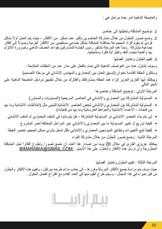 50
: ‫هي‬ ‫مراحل‬ ‫بعدة‬ ‫تمر‬ ‫الذهنية‬ ‫والعاصفة‬
11.‫عناصر‬ ‫إلى‬ ‫وتحليلها‬ ‫المشكلة‬ ‫توضيح‬
22.‫بشكل‬ ً‫ال‬‫أو‬ ‫العمل‬ ‫يتم‬ ‫حيث‬ ، ‫األفكار‬ ‫من‬ ‫ممكن‬ ‫عدد‬ ‫بأكبر‬ ‫الحاضرين‬ ‫مشاركة‬ ‫خالل‬ ‫من‬ ‫للحلول‬ ‫تصور‬ ‫وضع‬
‫أفكار‬ ‫إلى‬ ً‫ال‬‫وصو‬ ‫الفردية‬ ‫األفكار‬ ‫من‬ ‫مستفيدين‬ ‫جماعي‬ ‫بشكل‬ ‫المشكلة‬ ‫بمناقشة‬ ‫المجموعة‬ ‫أفراد‬ ‫يقوم‬ ‫ثم‬ ‫فردي‬
‫االلتزام‬ ‫وضرورة‬ ‫الذهني‬ ‫العصف‬ ‫بقواعد‬ ‫للمشاركين‬ ‫الجلسة‬ ‫رئيس‬ ‫بتذكير‬ ‫المرحلة‬ ‫هذه‬ ‫وتبدأ‬ . ‫مشتركة‬ ‫جماعية‬
.‫ومتابعتها‬ ‫فكرة‬ ‫أية‬ ‫وتقبل‬ ‫النقد‬ ‫تجنب‬ ‫وأهمية‬ ‫بها‬
33.‫أفضلها‬ ‫واختيار‬ ‫الحلول‬ ‫تقييم‬
: ‫المتتابعة‬ ‫الحلقات‬ ‫من‬ ‫عدد‬ ‫مدار‬ ‫على‬ ‫بالفعل‬ ‫تمت‬ ‫التي‬ ‫الذهنية‬ ‫العواصف‬ ‫من‬ ‫عددا‬ ‫نتناول‬ ‫وسوف‬
)‫التصميم‬ ‫مرحلة‬ ‫في‬ ‫اإلنشائي‬ ‫والمهندس‬ ‫المعماري‬ ‫بين‬ ‫العمل‬ ‫(تنسيق‬ ‫بعنوان‬ ‫القادمة‬ ‫الحلقة‬ ‫وستكون‬
‫على‬ ‫الذهنية‬ ‫العاصفة‬ ‫مراحل‬ ‫تطبيق‬ ‫خالل‬ ‫من‬ ‫وأفكارك‬ ‫بمشاركتك‬ ‫الحلقة‬ ‫هذه‬ ‫إثراء‬ ‫العزيز‬ ‫القارئ‬ ‫أيها‬ ‫ويمكنك‬
‫التالي‬ ‫النحو‬
‫وعناصرها‬ ‫المشكلة‬ ‫توضيح‬ : ‫األولى‬ ‫المرحلة‬
•	)‫والمحاور‬ ‫(المستويات‬ ‫المرجعية‬ ‫العناصر‬ ‫في‬ ‫واإلنشائي‬ ‫المعماري‬ ‫بين‬ ‫المشتركة‬ ‫المسئولية‬
•	‫بها‬ ‫وما‬ ‫االنشائية‬ ‫(البالطات‬ ‫مثل‬ ‫للمبنى‬ ‫االنشائية‬ ‫العناصر‬ ‫لبعض‬ ‫واإلنشائي‬ ‫المعماري‬ ‫بين‬ ‫المشتركة‬ ‫المسئولية‬
)‫فتحات‬ ‫من‬ ‫بها‬ ‫وما‬ ‫الخرسانية‬ ‫والحوائط‬ ‫االنشائية‬ ‫األعمدة‬ ، ‫فتحات‬ ‫من‬
•	‫االنشائي‬ ‫الملف‬ ‫أم‬ ‫المعماري‬ ‫الملف‬ ‫في‬ ‫بناؤه‬ ‫يتم‬ ‫هل‬ ، ‫المشتركة‬ ‫المسئولية‬ ‫ذو‬ ‫االنشائي‬ ‫العنصر‬ ‫بناء‬ ‫يتم‬ ‫أين‬
•	‫المشروع‬ ‫لعمر‬ ‫المختلفة‬ ‫المراحل‬ ‫عبر‬ ‫واالنشائي‬ ‫المعماري‬ ‫بين‬ ‫ما‬ ‫المسئولية‬ ‫تغيير‬ ‫أو‬ ‫توزيع‬ ‫كيفية‬
•	‫الخطأ‬ ‫عنصر‬ ‫لتحجيم‬ ‫ممكن‬ ‫بشري‬ ‫تدخل‬ ‫بأقل‬ ‫واالنشائي‬ ‫المعماري‬ ‫النموذجين‬ ‫وتطابق‬ ‫التغييرات‬ ‫تتبع‬ ‫كيفية‬
‫القراء‬ ‫مشاركة‬ ‫خالل‬ ‫من‬ ‫للحلول‬ ‫تصور‬ ‫وضع‬ : ‫الثانية‬ ‫المرحلة‬
‫المشكلة‬ ‫لحل‬ ‫أفكارا‬ ‫وتطرح‬ ‫تصورا‬ ‫تضع‬ ‫أن‬ ‫العدد‬ ‫هذا‬ ‫إصدار‬ ‫من‬ ‫يوما‬ 20 ‫خالل‬ ‫في‬ ‫القارئ‬ ‫عزيزي‬ ‫يمكنك‬
BIMARABIA@GMAIL.COM : ‫االيميل‬ ‫هذا‬ ‫على‬ ‫والحلول‬ ‫األفكار‬ ‫هذه‬ ‫ترسل‬ ‫وأن‬ ‫المطروحة‬
‫أفضلها‬ ‫واختيار‬ ‫الحلول‬ ‫تقييم‬ : ‫الثالثة‬ ‫المرحلة‬
‫والحلول‬ ‫األفكار‬ ‫هذه‬ ‫وتقييم‬ ، ‫قبل‬ ‫من‬ ‫طرحه‬ ‫تم‬ ‫ما‬ ‫جانب‬ ‫إلى‬ ، ‫وفرزها‬ ‫المرسلة‬ ‫األفكار‬ ‫جميع‬ ‫دراسة‬ ‫يتم‬ ‫سوف‬ ‫حيث‬
. ‫الحلول‬ ‫أفضل‬ ‫اقتراح‬ ‫مع‬ ‫القادم‬ ‫العدد‬ ‫في‬ ‫منها‬ ‫القيم‬ ‫طرح‬ ‫وسيتم‬ ، ‫المجال‬ ‫هذا‬ ‫في‬ ‫خبراء‬ ‫قبل‬ ‫من‬
 
