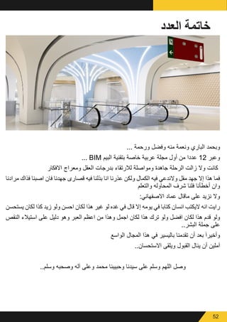 52
‫العدد‬ ‫خاتمة‬
... ‫ورحمة‬ ‫وفضل‬ ‫منه‬ ‫ونعمة‬ ‫الباري‬ ‫وبحمد‬
... BIM ‫البيم‬ ‫بتقنية‬ ‫خاصة‬ ‫عربية‬ ‫مجلة‬ ‫أول‬ ‫من‬ ‫عددا‬ 12 ‫وعبر‬
‫االفكار‬ ‫ومعراج‬ ‫العقل‬ ‫بدرجات‬ ‫لالرتقاء‬ ‫ومواصلة‬ ‫جاهدة‬ ‫الرحلة‬ ‫زالت‬ ‫وال‬ ‫كانت‬
‫مرادنا‬ ‫فذاك‬ ‫اصبنا‬ ‫فان‬ ‫جهدنا‬ ‫قصارى‬ ‫فيه‬ ‫بذلنا‬ ‫انا‬ ‫عذرنا‬ ‫ولكن‬ ‫الكمال‬ ‫فيه‬ ‫والندعي‬ ‫مقل‬ ‫جهد‬ ‫إال‬ ‫هذا‬ ‫فما‬
‫والتعلم‬ ‫المحاوله‬ ‫شرف‬ ‫فلنا‬ ‫أخطأنا‬ ‫وان‬
:‫االصفهاني‬ ‫عماد‬ ‫ماقال‬ ‫على‬ ‫نزيد‬ ‫وال‬
‫يستحسن‬ ‫لكان‬ ‫كذا‬ ‫زيد‬ ‫ولو‬ ‫احسن‬ ‫لكان‬ ‫هذا‬ ‫غير‬ ‫لو‬ ‫غده‬ ‫في‬ ‫قال‬ ‫إال‬ ‫يومه‬ ‫في‬ ‫كتابا‬ ‫انسان‬ ‫اليكتب‬ ‫انه‬ ‫رايت‬
‫النقص‬ ‫استيالء‬ ‫على‬ ‫دليل‬ ‫وهو‬ ‫العبر‬ ‫اعظم‬ ‫من‬ ‫وهذا‬ ‫اجمل‬ ‫لكان‬ ‫هذا‬ ‫ترك‬ ‫ولو‬ ‫افضل‬ ‫لكان‬ ‫هذا‬ ‫قدم‬ ‫ولو‬
..‫البشر‬ ‫جملة‬ ‫على‬
‫الواسع‬ ‫المجال‬ ‫هذا‬ ‫في‬ ‫باليسير‬ ‫تقدمنا‬ ‫أن‬ ‫بعد‬ َ‫ا‬‫وأخير‬
..‫االستحسان‬ ‫ويلقى‬ ‫القبول‬ ‫ينال‬ ‫أن‬ ‫آملين‬
..‫وسلم‬ ‫وصحبه‬ ‫آله‬ ‫وعلى‬ ‫محمد‬ ‫وحبيبنا‬ ‫سيدنا‬ ‫على‬ ‫وسلم‬ ‫اللهم‬ ‫وصل‬
 