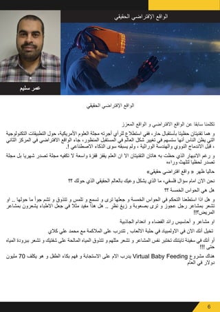 6
‫الحقيقي‬ ‫اإلفتراضي‬ ‫الواقع‬
‫المعزز‬ ‫الواقع‬ ‫و‬ ‫االفتراضي‬ ‫الواقع‬ ‫عن‬ ‫سابقا‬ ‫تكلمنا‬
‫التكنولوجية‬ ‫التطبيقات‬ ‫حول‬ ،‫األمريكية‬ ‫العلوم‬ ‫مجلة‬ ‫أجرته‬ ‫للرأي‬ ‫استطالع‬ ‫ففي‬ ،‫حار‬ ‫بأستقبال‬ ‫حظيتا‬ ‫تقنيتان‬ ‫هما‬ ‫و‬
‫الثاني‬ ‫المركز‬ ‫في‬ ‫االفتراضي‬ ‫الواقع‬ ‫جاء‬ ،‫المنظور‬ ‫المستقبل‬ ‫في‬ ‫العالم‬ ‫شكل‬ ‫تغيير‬ ‫في‬ ‫ستسهم‬ ‫أنها‬ ‫الناس‬ ‫يظن‬ ‫التي‬
.! ‫االصطناعي‬ ‫الذكاء‬ ‫سوى‬ ‫يسبقه‬ ‫ولم‬ ، ‫الوراثية‬ ‫والهندسة‬ ‫النووي‬ ‫االندماج‬ ‫قبل‬ ،
‫مجلة‬ ‫بل‬ ‫شهريا‬ ‫تصدر‬ ‫مجلة‬ ‫تكفيه‬ ‫ال‬ ‫واسعة‬ ‫قفزة‬ ‫يقفز‬ ‫العلم‬ ‫ان‬ ‫اال‬ ‫التقنيتان‬ ‫هاتان‬ ‫به‬ ‫حظت‬ ‫الذي‬ ‫االنبهار‬ ‫رغم‬ ‫و‬
‫وراءه‬ ‫لتلهث‬ ‫لحظيا‬ ‫تصدر‬
»‫حقيقي‬ ‫افتراضي‬ ‫واقع‬ « ‫ظهر‬ ‫حاليا‬
‫؟؟‬ ‫حولك‬ ‫الذي‬ ‫الحقيقي‬ ‫بالعالم‬ ‫وعيك‬ ‫يشكل‬ ‫الذي‬ ‫ما‬ ،‫فلسفي‬ ‫سؤال‬ ‫امام‬ ‫االن‬ ‫نحن‬
‫؟؟‬ ‫الخمسة‬ ‫الحواس‬ ‫هي‬ ‫هل‬
‫او‬ .. ‫حولها‬ ‫ما‬ ً‫ا‬‫جو‬ ‫تشم‬ ‫و‬ ‫تتذوق‬ ‫و‬ ‫تلمس‬ ‫و‬ ‫تسمع‬ ‫و‬ ‫ترى‬ ‫جعلها‬ ‫و‬ ‫الخمسة‬ ‫الحواس‬ ‫في‬ ‫التحكم‬ ‫استطعنا‬ ‫اذا‬ ‫هل‬ ‫و‬
‫بمشاعر‬ ‫يشعرون‬ ‫االطباء‬ ‫جعل‬ ‫في‬ ‫مثال‬ ‫مفيد‬ ‫هذا‬ ‫هل‬ .. ٍ‫نظر‬ ‫زيغ‬ ‫و‬ ‫بصعوبة‬ ‫ترى‬ ‫و‬ ‫عجوز‬ ‫رجل‬ ‫بمشاعر‬ ‫تشعر‬
!!‫المريض؟‬
‫الجاذبية‬ ‫انعدام‬ ‫و‬ ‫الفضاء‬ ‫رائد‬ ‫أحاسيس‬ ‫و‬ ‫مشاعر‬ ‫او‬
‫كالي‬ ‫علي‬ ‫محمد‬ ‫مع‬ ‫المالكمة‬ ‫على‬ ‫تتدرب‬ , ‫االلعاب‬ ‫حلبة‬ ‫في‬ ‫االولمبياد‬ ‫في‬ ‫االن‬ ‫أنك‬ ‫تخيل‬
‫المياه‬ ‫ببرودة‬ ‫تشعر‬ ‫و‬ ‫شفتيك‬ ‫على‬ ‫المالحة‬ ‫المياه‬ ‫تتذوق‬ ‫و‬ ‫مثلهم‬ ‫تشعر‬ ‫و‬ ‫المشاعر‬ ‫نفس‬ ‫تختبر‬ ‫تايتنك‬ ‫سفينة‬ ‫في‬ ‫أنك‬ ‫أو‬
!!! ‫حتى‬
‫مليون‬ 70 ‫يكلف‬ ‫هو‬ ‫و‬ ‫الطفل‬ ‫بكاء‬ ‫فهم‬ ‫و‬ ‫االستجابة‬ ‫على‬ ‫االم‬ ‫يدرب‬ Virtual Baby Feeding ‫مشروع‬ ‫هناك‬
‫العام‬ ‫في‬ ‫دوالر‬
‫سليم‬ ‫عمر‬
‫الحقيقي‬ ‫اإلفتراضي‬ ‫الواقع‬
 