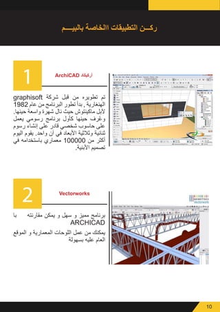 10
1
2
ArchiCAD ‫أركيكاد‬
Vectorworks
graphisoft ‫شركة‬ ‫قبل‬ ‫من‬ ‫تطويره‬ ‫تم‬
1982 ‫عام‬ ‫من‬ ‫البرنامج‬ ‫تطور‬ ‫بدأ‬ , ‫الهنغارية‬
.‫حينها‬ ‫واسعة‬ ‫شهرة‬ ‫نال‬ ‫حيث‬ ‫ماكينتوش‬ ‫آلبل‬
‫يعمل‬ ‫رسومي‬ ‫برنامج‬ ‫كأول‬ ‫حينها‬ ‫رف‬ُ‫ع‬‫و‬
‫رسوم‬ ‫إنشاء‬ ‫على‬ ‫قادر‬ ‫شخصي‬ ‫حاسوب‬ ‫على‬
‫اليوم‬ ‫يقوم‬ .‫واحد‬ ‫آن‬ ‫في‬ ‫األبعاد‬ ‫وثالثية‬ ‫ثنائية‬
‫في‬ ‫باستخدامه‬ ‫معماري‬ 100000 ‫من‬ ‫أكثر‬
.‫األبنية‬ ‫تصميم‬
‫با‬ ‫مقارنته‬ ‫يمكن‬ ‫و‬ ‫سهل‬ ‫و‬ ‫مميز‬ ‫برنامج‬
ARCHICAD
‫الموقع‬ ‫و‬ ‫المعمارية‬ ‫اللوحات‬ ‫عمل‬ ‫من‬ ‫يمكنك‬
‫بسهولة‬ ‫عليه‬ ‫العام‬
‫بالبيــــم‬ ‫االخاصة‬ ‫التطبيقات‬ ‫ركـــن‬
 
