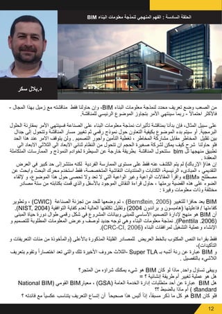 12
- ‫المجال‬ ‫بهذا‬ ‫زميل‬ ‫مع‬ ‫مناقشته‬ ‫فقط‬ ‫حاولنا‬ ‫وإن‬ ،BIM ‫البناء‬ ‫معلومات‬ ‫لنمذجة‬ ‫محدد‬ ‫تعريف‬ ‫وضع‬ ‫الصعب‬ ‫من‬
.‫للمناقشة‬ ‫الرئيسي‬ ‫الموضوع‬ ‫بتجاوز‬ ‫األمر‬ ‫سينتهي‬ ‫ربما‬ - ً‫ال‬‫احتما‬ ‫فاألكثر‬
‫الحلول‬ ‫بمقارنة‬ ‫األمر‬ ‫فسينتهي‬ ‫الصناعة‬ ‫على‬ ‫البناء‬ ‫معلومات‬ ‫نمذجة‬ ‫تأثيرات‬ ‫بمناقشة‬ ‫بدأنا‬ ‫فإن‬ ،‫المثال‬ ‫سبيل‬ ‫على‬
‫جدال‬ ‫إلى‬ ‫وتتحول‬ ‫المناقشة‬ ‫مسار‬ ‫تغيير‬ ‫ثم‬ ‫رقمي‬ ‫نموذج‬ ‫حول‬ ‫التعاون‬ ‫بكيفية‬ ‫الموضوع‬ ‫بدء‬ ‫سيتم‬ ‫أو‬ .‫البرمجية‬
‫الحد‬ ‫هذا‬ ‫عند‬ ‫االمر‬ ‫يتوقف‬ ‫ولن‬ . ‫التصميم‬ ‫وأجور‬ ‫التأمين‬ ‫تغطية‬ ، ‫المخاطر‬ ‫مشاركة‬ ‫مقابل‬ ‫المخاطر‬ ‫تقليل‬ ‫بين‬
‫الي‬ ‫االبعاد‬ ‫الثالثي‬ ‫الي‬ ‫االبعاد‬ ‫ثنائي‬ ‫النظام‬ ‫من‬ ‫تتحول‬ ‫ان‬ ‫الحجم‬ ‫صغيرة‬ ‫لشركة‬ ‫يمكن‬ ‫كيف‬ ‫شرح‬ ‫حاولنا‬ ‫فلو‬
‫المتكاملة‬ ‫الممارسات‬ ‫و‬ ‫النموذج‬ ‫لخوادم‬ ‫السيطرة‬ ‫عن‬ ‫خارجة‬ ‫بطريقة‬ ‫المناقشة‬ ‫ستتحول‬ bim ‫لل‬ ‫منهجها‬ ‫تطبيق‬
. ‫المعقدة‬
‫العرض‬ ‫في‬ ‫كبير‬ ‫حد‬ ‫منتشرإلى‬ ‫لكنه‬ ‫الفردية‬ ‫الممارسة‬ ‫مستوى‬ ‫على‬ ‫فقط‬ ‫عنه‬ ‫الكشف‬ ‫يتم‬ ‫لم‬ )‫اإلرباك‬ (‫هذا‬ ‫إن‬
‫عن‬ ‫وابحث‬ ‫البحث‬ ‫محرك‬ ‫استخدم‬ ‫فقط‬ ،‫المتخصصة‬ ‫النقاشية‬ ‫والمنتديات‬ ‫الكتابات‬ ،‫الرئيسية‬ ‫المبادىء‬ ، ‫التقديمي‬
‫إللقاء‬ ‫و‬ ،‫الموضوع‬ ‫هذا‬ ‫حول‬ ‫تحصى‬ ‫وال‬ ‫تعد‬ ‫ال‬ ‫التي‬ ‫الواعية‬ ‫وغير‬ ‫الواعية‬ ‫المقاالت‬ ‫واقرأ‬ »BIM« ‫مصطلح‬
‫مصادر‬ ‫ستة‬ ‫من‬ ‫بكتابته‬ ‫قمت‬ ‫والذي‬ ‫باألسفل‬ ‫الموجود‬ ‫النقاش‬ ‫قراءة‬ ‫حاول‬ ، ‫برمتها‬ ‫القضية‬ ‫هذه‬ ‫على‬ ‫الضوء‬
: ‫وفيرة‬ ‫معلومات‬ ‫وذات‬ ‫مختلفة‬
‫وتطوير‬ ، )CWIC( ‫الصناعة‬ ‫تجزئة‬ ‫من‬ ‫للحد‬ ‫وضعها‬ ‫تم‬ ، )Bernstein, 2005( ‫للتغيير‬ ‫حافزا‬ ‫يعد‬ BIM
.)NIST, 2004( ‫التوافقية‬ ‫كفاية‬ ‫لعدم‬ ‫العالية‬ ‫تكلفتها‬ ‫وتقليل‬ )2004 ‫براندون‬ ‫و‬ ‫(هامبسون‬ ‫فاعليتها‬ / ‫كفاءتها‬
‫المبنى‬ ‫حياة‬ ‫دورة‬ ‫طوال‬ ‫رقمي‬ ‫شكل‬ ‫في‬ ‫المشروع‬ ‫وبيانات‬ ‫للمبنى‬ ‫األساسي‬ ‫التصميم‬ ‫إلدارة‬ ‫منهج‬ ‫هو‬ BIM ‫أن‬
‫و‬ ‫للتصميم‬ ‫المطلوبة‬ ‫المعلومات‬ ‫وعرض‬ ‫لوصف‬ ‫جديد‬ ‫توجه‬ ‫وهي‬ ‫البناء‬ ‫معلومات‬ ‫نمذجة‬ .)Penttila .2006(
.)CRC-CI, 2006( ‫البناء‬ ‫لمرافقات‬ ‫التشغيل‬ ‫وعملية‬ ‫اإلنشاء‬
‫و‬ ‫التعريفات‬ ‫مئات‬ ‫من‬ ‫(والمأخوذة‬ ‫باألعلى‬ ‫المذكورة‬ ‫القليلة‬ ‫للمصادر‬ ‫العريض‬ ‫بالخط‬ ‫المكتوب‬ ‫النص‬ ‫بقراءة‬ ‫فقط‬
،)‫التأكيدات‬
‫بتعريف‬ ‫وتقوم‬ ً‫ا‬‫اختصار‬ ‫تعد‬ ‫والتي‬ ‫تلك‬ ‫األخيرة‬ ‫حروف‬ ‫الثالث‬- Super TLA ‫بـ‬ ‫أشبه‬ ‫رنة‬ ‫عن‬ ‫عبارة‬ BIM ‫و‬
. ‫بالتفصيل‬ ‫الالشيء‬
‫المتجر؟‬ ‫من‬ ‫شراؤه‬ ‫يمكنك‬ ‫شيء‬ ‫هو‬ BIM ‫كان‬ ‫لو‬ ‫ماذا‬ ,‫واحد‬ ‫تساؤل‬ ‫ويبقى‬
= ‫؟‬ ‫إنشائية‬ ‫طريقة‬ ‫أم‬ ‫تغيير‬ ‫عملية‬ ‫هو‬ ‫هل‬
National BIM( ‫القومي‬ BIM‫معيار‬ ، )GSA( ‫العامة‬ ‫الخدمة‬ ‫إدارة‬ ‫متطلبات‬ ‫أحد‬ ‫عن‬ ‫عبارة‬ BIM ‫هل‬
‫؟؟‬ ‫بالضبط‬ ‫ماذا‬ ‫أم‬ ) standard
‫؟‬ ‫فائدته‬ ‫مع‬ ً‫ا‬‫عكسي‬ ‫يتناسب‬ ‫التعريف‬ ‫إتساع‬ ‫أن‬ ً‫ا‬‫صحيح‬ ‫هذا‬ ‫أليس‬ ً‫ا‬‫إذ‬ ،ً‫ا‬‫مسبق‬ ‫ذكر‬ ‫ما‬ ‫كل‬ ‫هو‬ BIM ‫كان‬ ‫فلو‬
BIM ‫اليناء‬ ‫معلومات‬ ‫لنمذجة‬ ‫المنهجي‬ ‫الفهم‬ : ‫السادسة‬ ‫الحلقة‬
‫سكر‬ ‫بالل‬.‫د‬
 