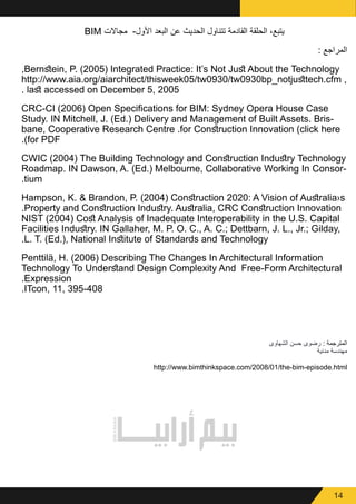 14
BIM ‫مجاالت‬ -‫األول‬ ‫البعد‬ ‫عن‬ ‫الحديث‬ ‫تتناول‬ ‫القادمة‬ ‫الحلقة‬ ،‫يتبع‬
: ‫المراجع‬
,Bernstein, P. (2005) Integrated Practice: It’s Not Just About the Technology
http://www.aia.org/aiarchitect/thisweek05/tw0930/tw0930bp_notjusttech.cfm ,
. last accessed on December 5, 2005
CRC-CI (2006) Open Specifications for BIM: Sydney Opera House Case
Study. IN Mitchell, J. (Ed.) Delivery and Management of Built Assets. Bris-
bane, Cooperative Research Centre .for Construction Innovation (click here
.)for PDF
CWIC (2004) The Building Technology and Construction Industry Technology
Roadmap. IN Dawson, A. (Ed.) Melbourne, Collaborative Working In Consor-
.tium
Hampson, K. & Brandon, P. (2004) Construction 2020: A Vision of Australia›s
.Property and Construction Industry. Australia, CRC Construction Innovation
NIST (2004) Cost Analysis of Inadequate Interoperability in the U.S. Capital
Facilities Industry. IN Gallaher, M. P. O. C., A. C.; Dettbarn, J. L., Jr.; Gilday,
.L. T. (Ed.), National Institute of Standards and Technology
Penttilä, H. (2006) Describing The Changes In Architectural Information
Technology To Understand Design Complexity And  Free-Form Architectural
.Expression
.ITcon, 11, 395-408
‫الشهاوى‬ ‫حسن‬ ‫رضوى‬ : ‫المترجمة‬
‫مدنية‬ ‫مهندسة‬
http://www.bimthinkspace.com/2008/01/the-bim-episode.html
 