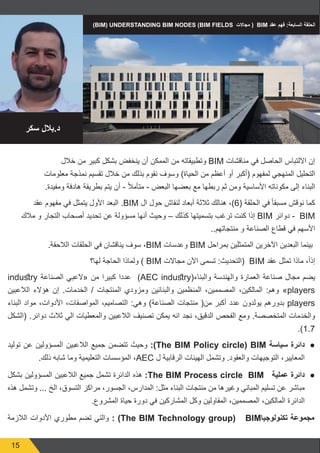 15
‫خالل‬ ‫من‬ ‫كبير‬ ‫بشكل‬ ‫ينخفض‬ ‫أن‬ ‫الممكن‬ ‫من‬ ‫وتطبيقاته‬ BIM ‫مناقشات‬ ‫في‬ ‫الحاصل‬ ‫االلتباس‬ ‫إن‬
‫معلومات‬ ‫نمذجة‬ ‫تقسيم‬ ‫خالل‬ ‫من‬ ‫بذلك‬ ‫نقوم‬ ‫وسوف‬ )‫الحياة‬ ‫من‬ ‫أعظم‬ ‫أو‬ ‫(أكبر‬ ‫لمفهوم‬ ‫المنهجي‬ ‫التحليل‬
.‫ومفيدة‬ ‫هادفة‬ ‫بطريقة‬ ‫يتم‬ ‫أن‬ - ً‫ال‬‫متأم‬ - ‫البعض‬ ‫بعضها‬ ‫مع‬ ‫ربطها‬ ‫ثم‬ ‫ومن‬ ‫األساسية‬ ‫مكوناته‬ ‫إلى‬ ‫البناء‬
‫عقد‬ ‫مفهوم‬ ‫في‬ ‫يتمثل‬ ‫األول‬ ‫البعد‬ .BIM ‫ال‬ ‫حول‬ ‫لنقاش‬ ‫أبعاد‬ ‫ثالثة‬ ‫هنالك‬ ،)6( ‫الحلقة‬ ‫في‬ ً‫ا‬‫مسبق‬ ‫نوقش‬ ‫كما‬
‫مالك‬ ‫و‬ ‫التجار‬ ‫أصحاب‬ ‫تحديد‬ ‫عن‬ ‫مسؤولة‬ ‫أنها‬ ‫وحيث‬ – ‫كذلك‬ ‫بتسميتها‬ ‫ترغب‬ ‫كنت‬ ‫إذا‬ BIM ‫دوائر‬ -  BIM
..‫منتجاتهم‬ ‫و‬ ‫الصناعة‬ ‫قطاع‬ ‫في‬ ‫األسهم‬
.‫الالحقة‬ ‫الحلقات‬ ‫في‬ ‫يناقشان‬ ‫سوف‬ ،BIM ‫وعدسات‬ BIM ‫بمراحل‬ ‫المتمثلين‬ ‫اآلخرين‬ ‫البعدين‬ ‫بينما‬ 
‫لها؟‬ ‫الحاجة‬ ‫ولماذا‬ ) BIM ‫مجاالت‬ ‫اآلن‬ ‫تسمى‬ :‫(التحديث‬  BIM ‫عقد‬ ‫تمثل‬ ‫ماذا‬ ،ً‫ا‬‫إذ‬
industry ‫الصناعة‬ ‫«العبي‬ ‫من‬ ‫كبيرا‬ ‫عددا‬ )AEC industry(‫والبناء‬ ‫والهندسة‬ ‫العمارة‬ ‫صناعة‬ ‫مجال‬ ‫يضم‬
‫الالعبين‬ ‫هؤالء‬ ‫إن‬ .‫الخدمات‬ / ‫المنتجات‬ ‫ومزودي‬ ‫والبنائين‬ ‫المنظمين‬ ،‫المصممين‬ ،‫المالكين‬ :‫وهم‬ »players
‫البناء‬ ‫مواد‬ ،‫األدوات‬ ،‫المواصفات‬ ،‫التصاميم‬ :‫وهي‬ )‫الصناعة‬ ‫منتجات‬ (‫من‬ ‫أكبر‬ ‫عدد‬ ‫يولدون‬ ‫بدورهم‬ players
‫(الشكل‬ .‫دوائر‬ ‫ثالث‬ ‫الي‬ ‫والمعطيات‬ ‫الالعبين‬ ‫تصنيف‬ ‫يمكن‬ ‫انه‬ ‫نجد‬ ،‫الدقيق‬ ‫الفحص‬ ‫ومع‬ .‫المتخصصة‬ ‫والخدمات‬
.)1.7
● 	
‫توليد‬ ‫عن‬ ‫المسؤولين‬ ‫الالعبين‬ ‫جميع‬ ‫تتضمن‬ ‫وحيث‬ :)The BIM Policy circle) BIM ‫سياسة‬ ‫دائرة‬
.‫ذلك‬ ‫شابه‬ ‫وما‬ ‫التعليمية‬ ‫المؤسسات‬ ،AEC ‫ل‬ ‫الرقابية‬ ‫الهيئات‬ ‫وتشمل‬ .‫والعقود‬ ‫التوجيهات‬ ،‫المعايير‬
● 	
‫بشكل‬ ‫المسؤولين‬ ‫الالعبين‬ ‫جميع‬ ‫تشمل‬ ‫الدائرة‬ ‫هذه‬ :The BIM Process circle BIM ‫عملية‬ ‫دائرة‬
‫هذه‬ ‫وتشمل‬ ... ‫الخ‬ ،‫التسوق‬ ‫مراكز‬ ،‫الجسور‬ ،‫المدارس‬ :‫مثل‬ ‫البناء‬ ‫منتجات‬ ‫من‬ ‫وغيرها‬ ‫المباني‬ ‫تسليم‬ ‫عن‬ ‫مباشر‬
.‫المشروع‬ ‫حياة‬ ‫دورة‬ ‫في‬ ‫المشاركين‬ ‫وكل‬ ‫المقاولين‬ ،‫المصممين‬ ،‫المالكين‬ ‫الدائرة‬
‫الالزمة‬ ‫األدوات‬ ‫مطوري‬ ‫تضم‬ ‫والتي‬ : )The BIM Technology group( ‫ز‬BIM‫تكنولوجيا‬ ‫مجموعة‬
)BIM) UNDERSTANDING BIM NODES (BIM FIELDS ‫مجاالت‬ (  BIM ‫عقد‬ ‫فهم‬ :‫السابعة‬ ‫الحلقة‬
‫سكر‬ ‫بالل‬.‫د‬
 