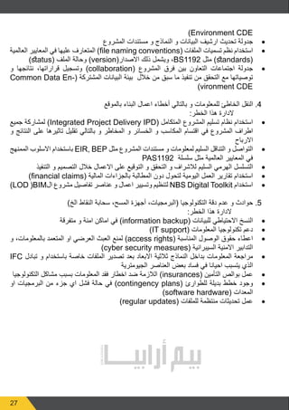 27
)Environment CDE
• 	
‫المشروع‬ ‫مستندات‬ ‫و‬ ‫النماذج‬ ‫و‬ ‫البيانات‬ ‫ارشيف‬ ‫تحديث‬ ‫جدولة‬
• 	
‫العالمية‬ ‫المعايير‬ ‫في‬ ‫عليها‬ ‫المتعارف‬ )file naming conventions( ‫الملفات‬ ‫تسميات‬ ‫نظم‬ ‫استخدام‬
)status( ‫الملف‬ ‫وحالة‬ )version(‫االصدار‬ ‫ذلك‬ ‫ويشمل‬ ،BS1192 ‫مثل‬ )standards(
• 	
‫و‬ ‫نتائجها‬ ،‫قراراتها‬ ‫وتسجيل‬ )collaboration( ‫المشروع‬ ‫فرق‬ ‫بين‬ ‫التعاون‬ ‫اجتماعات‬ ‫جدولة‬
Common Data En�  (‫المشتركة‬ ‫البيانات‬ ‫بيئة‬ ‫خالل‬ ‫من‬ ‫سبق‬ ‫ما‬ ‫تنفيذ‬ ‫من‬ ‫التحقق‬ ‫مع‬ ‫توصياتها‬
(
)vironment CDE
‫بالموقع‬ ‫البناء‬ ‫اعمال‬ ‫أخطاء‬ ‫بالتالي‬ ‫و‬ ‫للمعلومات‬ ‫الخاطئ‬ ‫النقل‬ .4
:‫الخطر‬ ‫هذا‬ ‫الدارة‬
• 	
‫جميع‬ ‫لمشاركة‬ )Integrated Project Delivery IPD( ‫المتكامل‬ ‫المشروع‬ ‫تسليم‬ ‫نظام‬ ‫استخدام‬
‫و‬ ‫النتائج‬ ‫على‬ ‫تاثيرها‬ ‫تقليل‬ ‫بالتالي‬ ‫و‬ ‫المخاطر‬ ‫و‬ ‫الخسائر‬ ‫و‬ ‫المكاسب‬ ‫اقتسام‬ ‫في‬ ‫المشروع‬ ‫اطراف‬
‫االرباح‬
• 	
‫الممنهج‬ ‫االسلوب‬ ‫باستخدام‬ EIR, BEP ‫مثل‬ ‫المشروع‬ ‫مستندات‬ ‫و‬ ‫لمعلومات‬ ‫السليم‬ ‫التناقل‬ ‫و‬ ‫التواصل‬
PAS1192 ‫سلسلة‬ ‫مثل‬ ‫العالمية‬ ‫المعايير‬ ‫في‬
• 	
‫التنفيذ‬ ‫و‬ ‫التصميم‬ ‫خالل‬ ‫االعمال‬ ‫على‬ ‫التوقيع‬ ‫و‬ ‫التحقق‬ ‫و‬ ‫لالشراف‬ ‫السليم‬ ‫الهرمي‬ ‫التسلسل‬
• 	
)financial claims( ‫المالية‬ ‫بالجزاءات‬ ‫المطالبة‬ ‫دون‬ ‫لتحول‬ ‫اليومية‬ ‫العمل‬ ‫تقارير‬ ‫استخدام‬
• 	
)LOD )BIM‫ال‬ ‫مشروع‬ ‫تفاصيل‬ ‫عناصر‬ ‫و‬ ‫اعمال‬ ‫وتسيير‬ ‫لتنظيم‬ NBS Digital Toolkit ‫استخدام‬
)‫الخ‬ ‫النقاط‬ ‫سحابة‬ ،‫المسح‬ ‫أجهزة‬ ،‫(البرمجيات‬ ‫التكنولوجيا‬ ‫دقة‬ ‫عدم‬ ‫و‬ ‫حوادث‬ .5
:‫الخطر‬ ‫هذا‬ ‫الدارة‬
• 	
‫متفرقة‬ ‫و‬ ‫امنة‬ ‫اماكن‬ ‫في‬ )information backup( ‫للبيانات‬ ‫االحتياطي‬ ‫النسخ‬
• 	
)IT support( ‫المعلومات‬ ‫تكنولوجيا‬ ‫دعم‬
• 	
‫و‬ ،‫بالمعلومات‬ ‫المتعمد‬ ‫او‬ ‫العرضي‬ ‫العبث‬ ‫لمنع‬ )access rights( ‫المناسبة‬ ‫الوصول‬ ‫حقوق‬ ‫اعطاء‬
)cyber security measures( ‫السيبرانية‬ ‫االمنية‬ ‫التدابير‬
• 	
IFC ‫تبادل‬ ‫و‬ ‫باستخدام‬ ‫خاصة‬ ‫الملفات‬ ‫تصدير‬ ‫بعد‬ ‫االبعاد‬ ‫ثالثية‬ ‫النماذج‬ ‫بداخل‬ ‫المعلومات‬ ‫مراجعة‬
‫الجيومترية‬ ‫العناصر‬ ‫بعض‬ ‫فساد‬ ‫في‬ ‫احيانا‬ ‫يتسبب‬ ‫الذي‬
• 	
‫التكنولوجيا‬ ‫مشاكل‬ ‫بسبب‬ ‫المعلومات‬ ‫فقد‬ ‫اخطار‬ ‫ضد‬ ‫الالزمة‬ )insurances( ‫التأمين‬ ‫بوالص‬ ‫عمل‬
• 	
‫او‬ ‫البرمجيات‬ ‫من‬ ‫جزء‬ ‫اي‬ ‫فشل‬ ‫حالة‬ ‫في‬ )contingency plans( ‫للطوارئ‬ ‫بديلة‬ ‫خطط‬ ‫وجود‬
)software hardware( ‫المعدات‬
• 	
)regular updates( ‫للملفات‬ ‫منتظمة‬ ‫تحديثات‬ ‫عمل‬
 