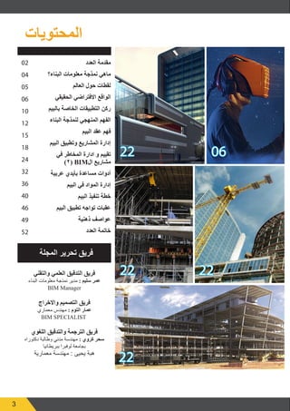 3
06
22
22 22
22
02
04
05
06
10
12
15
18
24
32
36
40
46
49
52
‫المحتويات‬
‫العدد‬ ‫مقدمة‬
‫البناء؟‬ ‫معلومات‬ ‫نمذجة‬ ‫ماهي‬
‫العالم‬ ‫حول‬ ‫لقطات‬
‫الحقيقي‬ ‫االفتراضي‬ ‫الواقع‬
‫بالبيم‬ ‫الخاصة‬ ‫التطبيقات‬ ‫ركن‬
‫البناء‬ ‫لنمذجة‬ ‫المنهجي‬ ‫الفهم‬
‫البيم‬ ‫عقد‬ ‫فهم‬
‫البيم‬ ‫وتطبيق‬ ‫المشاريع‬ ‫إدارة‬
‫في‬ ‫المخاطر‬ ‫ادارة‬ ‫و‬ ‫تقييم‬
)٢( BIM‫ال‬ ‫مشاريع‬
‫عربية‬ ‫بأيدي‬ ‫مساعدة‬ ‫أدوات‬
‫البيم‬ ‫في‬ ‫المواد‬ ‫إدارة‬
‫البيم‬ ‫تنفيذ‬ ‫خطة‬
‫البيم‬ ‫تطبيق‬ ‫تواجه‬ ‫عقبات‬
‫ذهنية‬ ‫عواصف‬
‫العدد‬ ‫خاتمة‬
‫والتقني‬ ‫العلمي‬ ‫التدقيق‬ ‫فريق‬
‫البناء‬ ‫معلومات‬ ‫نمذجة‬ ‫مدير‬ : ‫سليم‬ ‫عمر‬
BIM Manager
‫واالخراج‬ ‫التصميم‬ ‫فريق‬
‫معماري‬ ‫مهندس‬ : ‫التوم‬ ‫عمار‬
BIM SPECIALIST
‫اللغوي‬ ‫والتدقيق‬ ‫الترجمة‬ ‫فريق‬
‫دكتوراه‬ ‫وطالبة‬ ‫مدني‬ ‫مهندسة‬ : ‫كروي‬ ‫سحر‬
‫ببريطانيا‬ ‫لوفبرا‬ ‫بجامعة‬
‫معمارية‬ ‫مهندسة‬ : ‫يحيى‬ ‫هبة‬
‫المجلة‬ ‫تحرير‬ ‫فريق‬
 