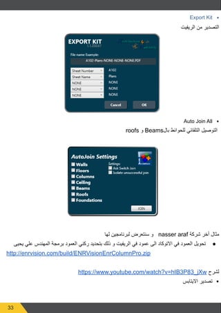 33
•	
Export Kit
‫الريفيت‬ ‫من‬ ‫التصدير‬
•	
Auto Join All
roofs ‫و‬ Beams‫بال‬ ‫للحوائط‬ ‫التلقائي‬ ‫التوصيل‬
‫لها‬ ‫لبرنامجين‬ ‫سنتعرض‬ ‫و‬ nasser araf ‫شركة‬ ‫أخر‬ ‫مثال‬
● 	
‫يحيى‬ ‫علي‬ ‫المهندس‬ ‫برمجة‬ ‫العمود‬ ‫ركني‬ ‫بتحديد‬ ‫ذلك‬ ‫و‬ ‫الريفيت‬ ‫في‬ ‫عمود‬ ‫الى‬ ‫االتوكاد‬ ‫في‬ ‫العمود‬ ‫تحويل‬
http://enrvision.com/build/ENRVisionEnrColumnPro.zip
https://www.youtube.com/watch?v=hIB3P83_jXw ‫لشرح‬
•	
‫االيتابس‬ ‫تصدير‬
 