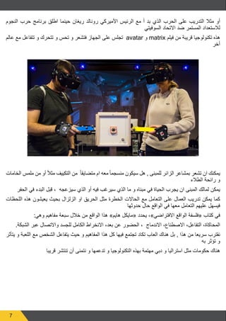 7
‫النجوم‬ ‫حرب‬ ‫برنامج‬ ‫اطلق‬ ‫حينما‬ ‫ريغان‬ ‫رونالد‬ ‫األميركي‬ ‫الرئيس‬ ‫مع‬ ‫أ‬ ‫بد‬ ‫الذي‬ ‫الحرب‬ ‫على‬ ‫التدريب‬ ‫مثال‬ ‫أو‬
‫السوفيتي‬ ‫االتحاد‬ ‫ضد‬ ‫المستمر‬ ‫لالستعداد‬
‫عالم‬ ‫مع‬ ‫تتفاعل‬ ‫و‬ ‫تتحرك‬ ‫و‬ ‫تحس‬ ‫و‬ ‫فتشعر‬ ‫الجهاز‬ ‫على‬ ‫تجلس‬ avatar ‫و‬ matrix ‫فيلم‬ ‫من‬ ‫قريبة‬ ‫تكنولوجيا‬ ‫هذه‬
‫أخر‬
‫الخامات‬ ‫ملمس‬ ‫من‬ ‫أو‬ ً‫ال‬‫مث‬ ‫التكييف‬ ‫من‬ ً‫ا‬‫متضايق‬ ‫ام‬ ‫معه‬ ً‫ا‬‫منسجم‬ ‫سيكون‬ ‫هل‬ , ‫للمبنى‬ ‫الزائر‬ ‫بمشاعر‬ ‫تشعر‬ ‫ان‬ ‫يمكنك‬
‫الطالء‬ ‫رائحة‬ ‫و‬
‫الحفر‬ ‫في‬ ‫البدء‬ ‫قبل‬ ، ‫سيزعجه‬ ‫الذي‬ ‫أو‬ ‫فيه‬ ‫سيرغب‬ ‫الذي‬ ‫ما‬ ‫و‬ ‫مبناه‬ ‫في‬ ‫الحياة‬ ‫يجرب‬ ‫ان‬ ‫المبنى‬ ‫لمالك‬ ‫يمكن‬
‫اللحظات‬ ‫هذه‬ ‫يعيشون‬ ‫بحيث‬ ‫الزلزال‬ ‫او‬ ‫الحريق‬ ‫مثل‬ ‫الخطرة‬ ‫الحاالت‬ ‫مع‬ ‫التعامل‬ ‫على‬ ‫العمال‬ ‫تدريب‬ ‫يمكن‬ ‫كما‬
‫حدوثها‬ ‫حال‬ ‫الواقع‬ ‫في‬ ‫معها‬ ‫التعامل‬ ‫عليهم‬ ‫فيسهل‬
:‫وهي‬ ‫مفاهيم‬ ‫سبعة‬ ‫خالل‬ ‫من‬ ‫الواقع‬ ‫هذا‬ »‫هايم‬ ‫«مايكل‬ ‫يحدد‬ ،»‫االفتراضي‬ ‫الواقع‬ ‫«فلسفة‬ ‫كتاب‬ ‫في‬
.‫الشبكة‬ ‫عبر‬ ‫واالتصال‬ ‫للجسد‬ ‫الكامل‬ ‫االنخراط‬ ،‫بعد‬ ‫عن‬ ‫الحضور‬ ، ‫االندماج‬ ،‫االصطناع‬ ،‫التفاعل‬ ،‫المحاكاة‬
‫يتأثر‬ ‫و‬ ‫اللعبة‬ ‫مع‬ ‫الشخص‬ ‫يتفاعل‬ ‫حيث‬ ‫و‬ ‫المفاهيم‬ ‫هذا‬ ‫كل‬ ‫فيها‬ ‫تجتمع‬ ‫تكاد‬ ‫العاب‬ ‫هناك‬ ‫بل‬ , ‫هذا‬ ‫من‬ ‫سريعا‬ ‫نقترب‬
‫به‬ ‫تؤثر‬ ‫و‬
‫قريبا‬ ‫تنتشر‬ ‫أن‬ ‫نتمنى‬ ‫و‬ ‫تدعمها‬ ‫و‬ ‫التكنولوجيا‬ ‫بهذه‬ ‫مهتمة‬ ‫دبي‬ ‫و‬ ‫استراليا‬ ‫مثل‬ ‫حكومات‬ ‫هناك‬
 