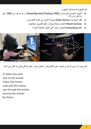 8
‫المفهوم‬ ‫لهذا‬ ‫الداعمة‬ ‫االجهزة‬ ‫أهم‬
● 	
‫على‬ 1995 ‫من‬ ‫موجود‬ ‫هو‬ ‫و‬ .)Head-Mounted Display) HMD ‫الرأس‬ ‫فوق‬ ‫المحمول‬ ‫الجهاز‬
‫سازرالند‬ ‫إيفان‬ ‫يد‬
● 	
‫االفتراضي‬ ‫العالم‬ ‫في‬ ‫االبحار‬ ‫لسهولة‬ )Data Glove( ‫المعلومات‬ ‫از‬ّ‫ف‬‫ق‬
● 	
‫لمعالجتها‬ ‫لكمبيوتر‬ ‫نقلها‬ ‫و‬ ‫جسمك‬ ‫حركة‬ ‫لتحديد‬ infared camera
● 	
‫البيانات‬ ‫لمعالجة‬ ‫الظهر‬ ‫على‬ ‫يحمل‬ ‫كمبيوتر‬ computing unit
‫األمم‬ ‫بين‬ ‫مكان‬ ‫لنا‬ ‫يكون‬ ‫لكي‬ ‫نطورها‬ ‫و‬ ‫معها‬ ‫نتعامل‬ , ‫التكنولوجيا‬ ‫على‬ ‫نتعرف‬ ‫ان‬ ‫هو‬ ‫له‬ ‫نسعى‬ ‫أن‬ ‫يجب‬ ‫الذي‬
To follow the path
,look to the master
,follow the master
,walk with the master
,see through the master
.become the master
Zen Poem -
 