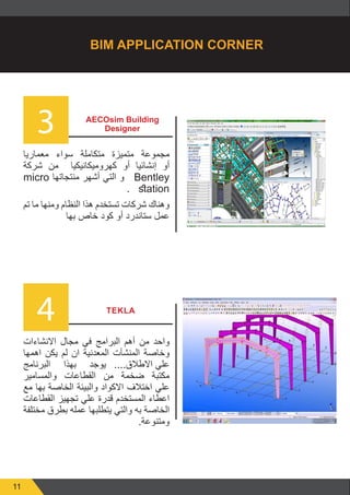 11
3
4
AECOsim Building
Designer
‫معماريا‬ ‫سواء‬ ‫متكاملة‬ ‫متميزة‬ ‫مجموعة‬
‫شركة‬ ‫من‬ ‫كهروميكانيكيا‬ ‫أو‬ ‫إنشائيا‬ ‫أو‬
micro ‫منتجاتها‬ ‫أشهر‬ ‫التي‬ ‫و‬ Bentley
. station
‫تم‬ ‫ما‬ ‫ومنها‬ ‫النظام‬ ‫هذا‬ ‫تستخدم‬ ‫شركات‬ ‫وهناك‬
‫بها‬ ‫خاص‬ ‫كود‬ ‫أو‬ ‫ستاندرد‬ ‫عمل‬
‫االنشاءات‬ ‫مجال‬ ‫في‬ ‫البرامج‬ ‫أهم‬ ‫من‬ ‫واحد‬
‫اهمها‬ ‫يكن‬ ‫لم‬ ‫ان‬ ‫المعدنية‬ ‫المنشآت‬ ‫وخاصة‬
‫البرنامج‬ ‫بهذا‬ ‫يوجد‬ 	....‫االطالق‬ ‫علي‬
‫والمسامير‬ ‫القطاعات‬ ‫من‬ ‫ضخمة‬ ‫مكتبة‬
‫مع‬ ‫بها‬ ‫الخاصة‬ ‫والبيئة‬ ‫االكواد‬ ‫اختالف‬ ‫علي‬
‫القطاعات‬ ‫تجهيز‬ ‫علي‬ ‫قدرة‬ ‫المستخدم‬ ‫اعطاء‬
‫مختلفة‬ ‫بطرق‬ ‫عمله‬ ‫يتطلبها‬ ‫والتي‬ ‫به‬ ‫الخاصة‬
.‫ومتنوعة‬
TEKLA
BIM APPLICATION CORNER
 